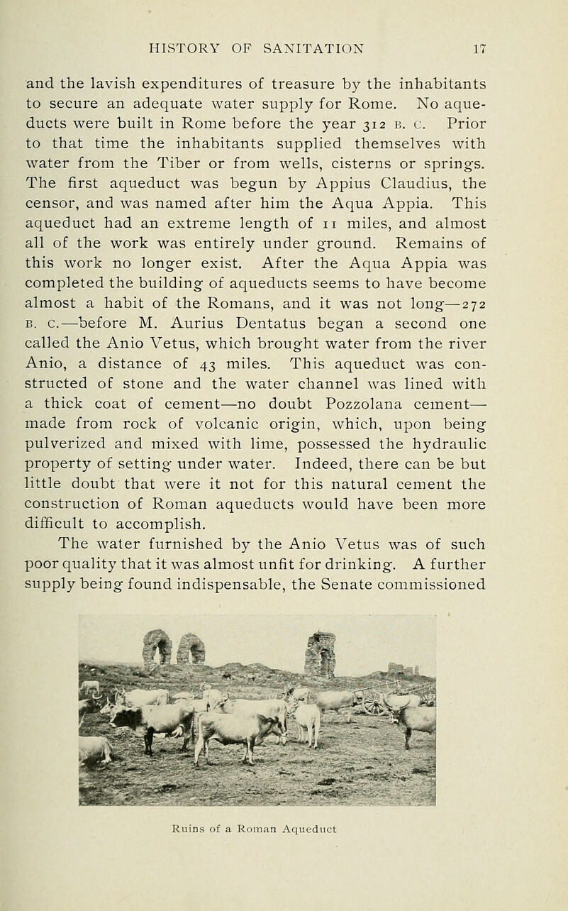 and the lavish expenditures of treasure by the inhabitants to secure an adequate water supply for Rome. No aque- ducts were built in Rome before the year 312 b. c. Prior to that time the inhabitants supplied themselves with water from the Tiber or from wells, cisterns or springs. The first aqueduct was begun by Appius Claudius, the censor, and was named after him the Aqua Appia. This aqueduct had an extreme length of 11 miles, and almost all of the work was entirely under ground. Remains of this work no longer exist. After the Aqua Appia was completed the building of aqueducts seems to have become almost a habit of the Romans, and it was not long—272 B. c.—before M. Aurius Dentatus began a second one called the Anio Vetus, which brought water from the river Anio, a distance of 43 miles. This aqueduct was con- structed of stone and the water channel was lined with a thick coat of cement—no doubt Pozzolana cement— made from rock of volcanic origin, which, upon being pulverized and mixed with lime, possessed the hydraulic property of setting under water. Indeed, there can be but little doubt that were it not for this natural cement the construction of Roman aqueducts would have been more difficult to accomplish. The water furnished by the Anio Vetus was of such poor quality that it was almost unfit for drinking. A further supply being found indispensable, the Senate commissioned ^ytif^^ 5?'' -^ --'-A '%: Ruins of a Roman Aqueduct