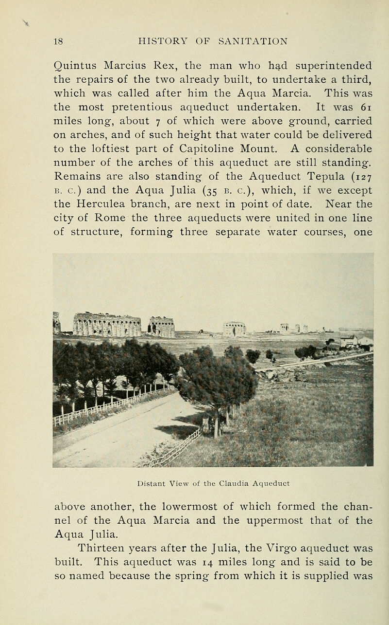 Quintus Marcius Rex, the man who had superintended the repairs of the two already built, to undertake a third, which was called after him the Aqua Marcia. This was the most pretentious aqueduct undertaken. It was 6i miles long, about 7 of which were above ground, carried on arches, and of such height that water could be delivered to the loftiest part of Capitoline Mount. A considerable number of the arches of this aqueduct are still standing. Remains are also standing of the Aqueduct Tepula (127 B. c.) and the Aqua Julia (35 b. c), which, if we except the Herculea branch, are next in point of date. Near the city of Rome the three aqueducts were united in one line of structure, forming three separate water courses, one Hi Distant View of the Claudia Aqueduct above another, the lowermost of which formed the chan- nel of the Aqua Marcia and the uppermost that of the Aqua Julia. Thirteen years after the Julia, the Virgo aqueduct was built. This aqueduct was 14 miles long and is said to be so named because the spring from which it is supplied was