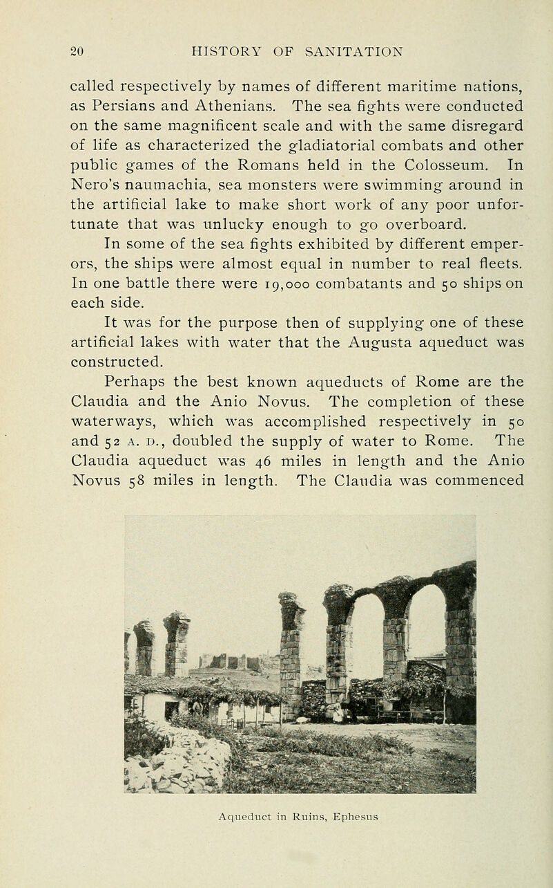 called respectively by names of different maritime nations, as Persians and Athenians. The sea fights were conducted on the same magnificent scale and with the same disregard of life as characterized the gladiatorial combats and other public games of the Romans held in the Colosseum. In Nero's natimachia, sea monsters were swimming around in the artificial lake to make short work of any poor unfor- tunate that was unlucky enough to go overboard. In some of the sea fights exhibited by different emper- ors, the ships were almost equal in number to real fleets. In one battle there were 19,000 combatants and 50 ships on each side. It was for the purpose then of supplying one of these artificial lakes with water that the Augusta aqueduct was constructed. Perhaps the best known aqueducts of Rome are the Claudia and the Anio Novus. The completion of these waterways, which was accomplished respectively in 50 and 52 A. D., doubled the supply of w^ater to Rome. The Claudia aqueduct was 46 miles in length and the Anio Novus 58 miles in length. The Claudia was commenced Aqueduct in Ruins, Ephesus