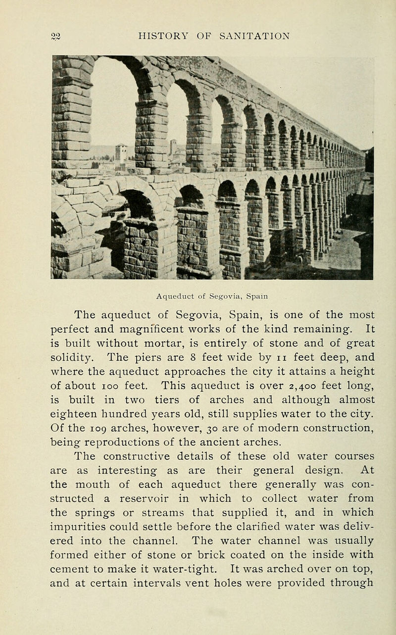 Aqueduct of Segovia, Spain The aqueduct of Segovia, Spain, is one of the most perfect and magnificent works of the kind remaining. It is built without mortar, is entirely of stone and of great solidity. The piers are 8 feet wide by ii feet deep, and where the aqueduct approaches the city it attains a height of about loo feet. This aqueduct is over 2,400 feet long, is built in two tiers of arches and although almost eighteen hundred years old, still supplies water to the city. Of the 109 arches, however, 30 are of modern construction, being reproductions of the ancient arches. The constructive details of these old water courses are as interesting as are their general design. At the mouth of each aqueduct there generally was con- structed a reservoir in which to collect water from the springs or streams that supplied it, and in which impurities could settle before the clarified water was deliv- ered into the channel. The water channel was usually formed either of stone or brick coated on the inside with cement to make it water-tight. It was arched over on top, and at certain intervals vent holes were provided through