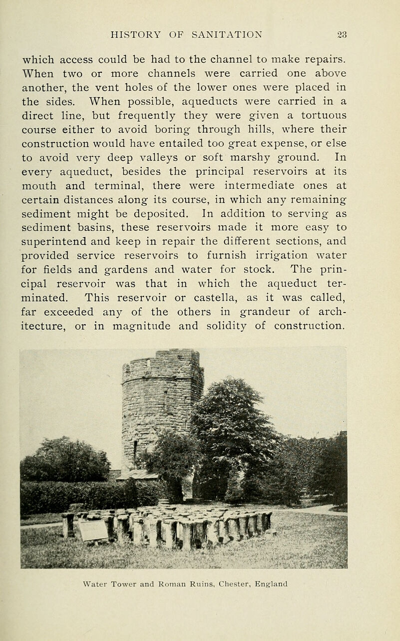 which access could be had to the channel to make repairs. When two or more channels were carried one above another, the vent holes of the lower ones were placed in the sides. When possible, aqueducts were carried in a direct line, but frequently they were given a tortuous course either to avoid boring through hills, where their construction would have entailed too great expense, or else to avoid very deep valleys or soft marshy ground. In every aqueduct, besides the principal reservoirs at its mouth and terminal, there were intermediate ones at certain distances along its course, in which any remaining sediment might be deposited. In addition to serving as sediment basins, these reservoirs made it more easy to superintend and keep in repair the different sections, and provided service reservoirs to furnish irrigation water for fields and gardens and water for stock. The prin- cipal reservoir was that in which the aqueduct ter- minated. This reservoir or castella, as it was called, far exceeded any of the others in grandeur of arch- itecture, or in magnitude and solidity of construction. Water Tower and Roman Ruins, Chester, England