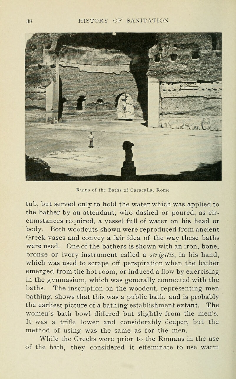 Ruins of the Baths of Caracalla, Rome tub, but served only to hold the water which was applied to the bather by an attendant, who dashed or poured, as cir- cumstances required, a vessel full of water on his head or body. Both woodcuts shown were reproduced from ancient Greek vases and convey a fair idea of the way these baths were used. One of the bathers is shown with an iron, bone, bronze or ivory instrument called a strigilis, in his hand, which was used to scrape off perspiration when the bather emerged from the hot room, or induced a flow by exercising in the gymnasium, which was generally connected with the baths. The inscription on the woodcut, representing men bathing, shows that this was a public bath, and is probably the earliest picture of a bathing establishment extant. The women's bath bowl differed but slightly from the men's. It was a trifle lower and considerably deeper, but the method of using was the same as for the men. While the Greeks were prior to the Romans in the use of the bath, they considered it effeminate to use warm