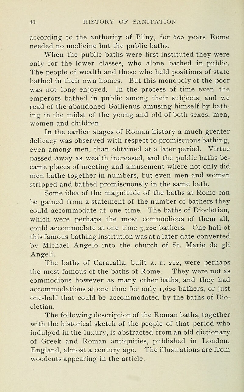 according to the authority of Pliny, for 600 years Rome needed no medicine but the public baths. When the public baths were first instituted they were only for the lower classes, who alone bathed in public. The people of wealth and those who held positions of state bathed in their own homes. But this monopoly of the poor was not long enjoyed. In the process of time even the emperors bathed in public among their subjects, and we read of the abandoned Gallienus amusing himself by bath- ing in the midst of the young and old of both sexes, men, women and children. In the earlier stages of Roman history a much greater delicacy was observed with respect to promiscuous bathing, even among men, than obtained at a later period. Virtue passed away as wealth increased, and the public baths be- came places of meeting and amusement where not only did men bathe together in numbers, but even men and women stripped and bathed promiscuously in the same bath. Some idea of the magnitude of the baths at Rome can be gained from a statement of the number of bathers they could accommodate at one time. The baths of Diocletian, which were perhaps the most commodious of them all, could accommodate at one time 3,200 bathers. One hall of this famous bathing institution was at a later date converted by Michael Angelo into the church of St. Marie de gli Angeli. The baths of Caracalla, built a. d. 212, were perhaps the most famous of the baths of Rome. They were not as commodious however as many other baths, and they had accommodations at one time for only 1,600 bathers, or just one-half that could be accommodated by the baths of Dio- cletian. The following description of the Roman baths, together with the historical sketch of the people of that period who indulged in the luxury, is abstracted from an old dictionary of Greek and Roman antiquities, published in London, England, almost a century ago. The illustrations are from woodcuts appearing in the article.