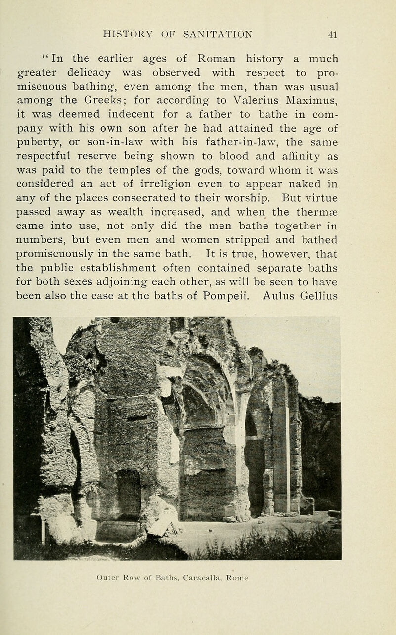 In the earlier ages of Roman history a much greater delicacy was observed with respect to pro- miscuous bathing, even among the men, than was usual among the Greeks; for according to Valerius Maximus, it was deemed indecent for a father to bathe in com- pany with his own son after he had attained the age of puberty, or son-in-law with his father-in-law, the same respectful reserve being shown to blood and affinity as was paid to the temples of the gods, toward whom it was considered an act of irreligion even to appear naked in any of the places consecrated to their worship. But virtue passed away as wealth increased, and when the thermae came into use, not only did the men bathe together in numbers, but even men and women stripped and bathed promiscuously in the same bath. It is true, however, that the public establishment often contained separate baths for both sexes adjoining each other, as will be seen to have been also the case at the baths of Pompeii. Aulus Gellius Outer Row of Haths, Caracalla, Rome