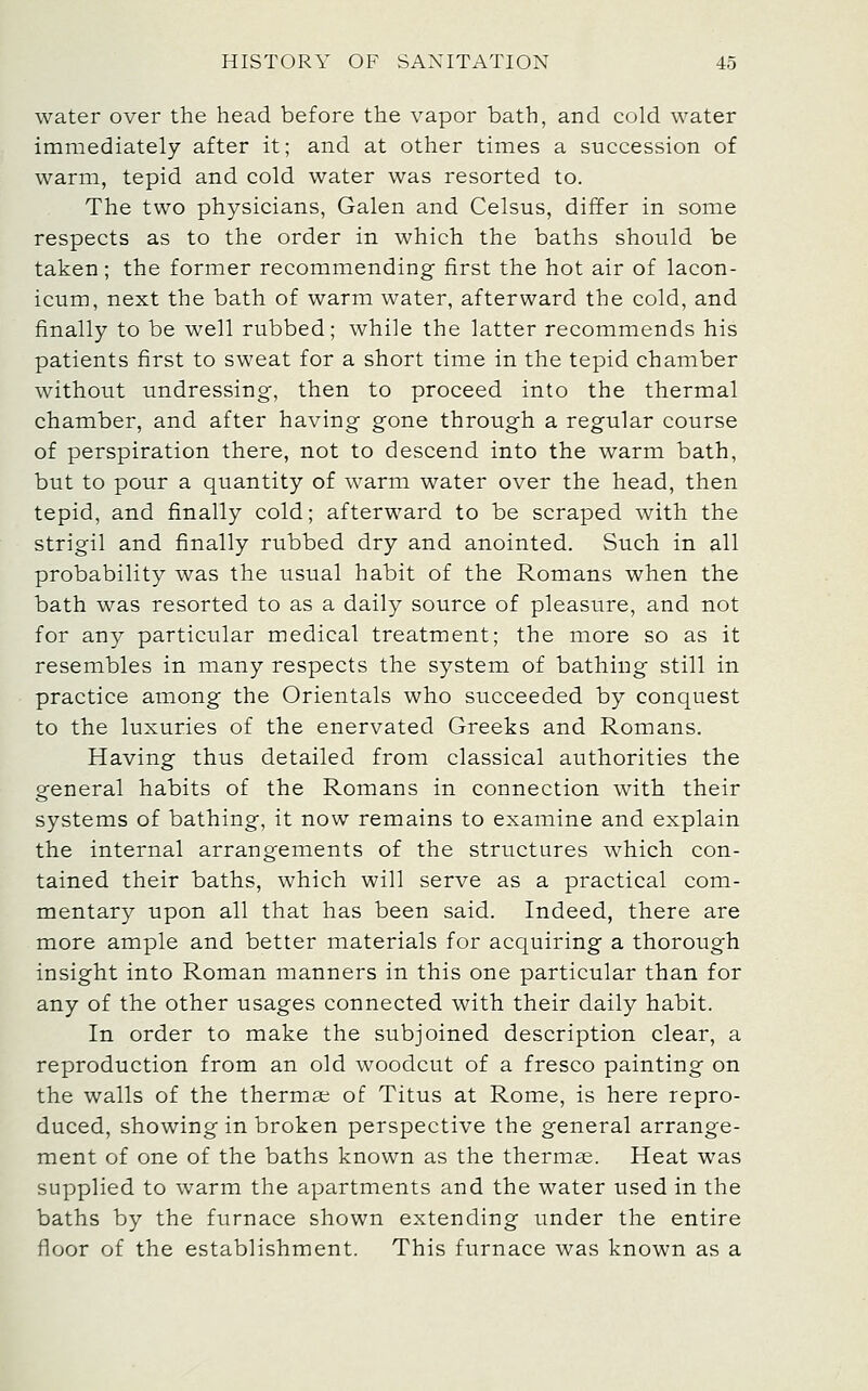 water over the head before the vapor bath, and cold water immediately after it; and at other times a succession of warm, tepid and cold water was resorted to. The two physicians, Galen and Celsus, differ in some respects as to the order in which the baths should be taken; the former recommending- first the hot air of lacon- icum, next the bath of warm water, afterward the cold, and finally to be well rubbed; while the latter recommends his patients first to sweat for a short time in the tepid chamber without undressing, then to proceed into the thermal chamber, and after having gone through a regular course of perspiration there, not to descend into the warm bath, but to pour a quantity of warm water over the head, then tepid, and finally cold; afterward to be scraped with the strigil and finally rubbed dry and anointed. Such in all probability was the usual habit of the Romans when the bath was resorted to as a daily source of pleasure, and not for any particular medical treatment; the more so as it resembles in many respects the system of bathing still in practice among the Orientals who succeeded by conquest to the luxuries of the enervated Greeks and Romans. Having thus detailed from classical authorities the general habits of the Romans in connection with their systems of bathing, it now remains to examine and explain the internal arrangements of the structures which con- tained their baths, which will serve as a practical com- mentary upon all that has been said. Indeed, there are more ample and better materials for acquiring a thorough insight into Roman manners in this one particular than for any of the other usages connected with their daily habit. In order to make the subjoined description clear, a reproduction from an old woodcut of a fresco painting on the walls of the thermae of Titus at Rome, is here repro- duced, showing in broken perspective the general arrange- ment of one of the baths known as the thermae. Heat was supplied to warm the apartments and the water used in the baths by the furnace shown extending under the entire floor of the establishment. This furnace was known as a