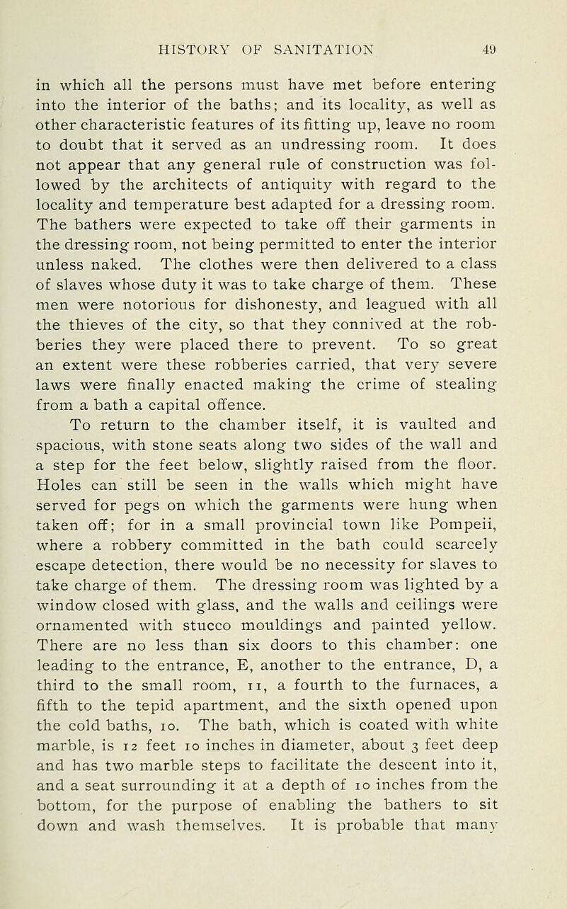 in which all the persons must have met before entering into the interior of the baths; and its locality, as well as other characteristic features of its fitting up, leave no room to doubt that it served as an undressing room. It does not appear that any general rule of construction was fol- lowed by the architects of antiquity with regard to the locality and temperature best adapted for a dressing room. The bathers were expected to take off their garments in the dressing room, not being permitted to enter the interior unless naked. The clothes were then delivered to a class of slaves whose duty it was to take charge of them. These men were notorious for dishonesty, and leagued with all the thieves of the city, so that they connived at the rob- beries they were placed there to prevent. To so great an extent were these robberies carried, that very severe laws were finally enacted making the crime of stealing from a bath a capital offence. To return to the chamber itself, it is vaulted and spacious, with stone seats along two sides of the wall and a step for the feet below, slightly raised from the floor. Holes can still be seen in the walls which might have served for pegs on which the garments were hung when taken off; for in a small provincial town like Pompeii, where a robbery committed in the bath could scarcely escape detection, there would be no necessity for slaves to take charge of them. The dressing room was lighted by a window closed with glass, and the walls and ceilings were ornamented with stucco mouldings and painted yellow. There are no less than six doors to this chamber: one leading to the entrance, E, another to the entrance, D, a third to the small room, ii, a fourth to the furnaces, a fifth to the tepid apartment, and the sixth opened upon the cold baths, lo. The bath, which is coated with white marble, is 12 feet 10 inches in diameter, about 3 feet deep and has two marble steps to facilitate the descent into it, and a seat surrounding it at a depth of 10 inches from the bottom, for the purpose of enabling the bathers to sit down and wash themselves. It is probable that many