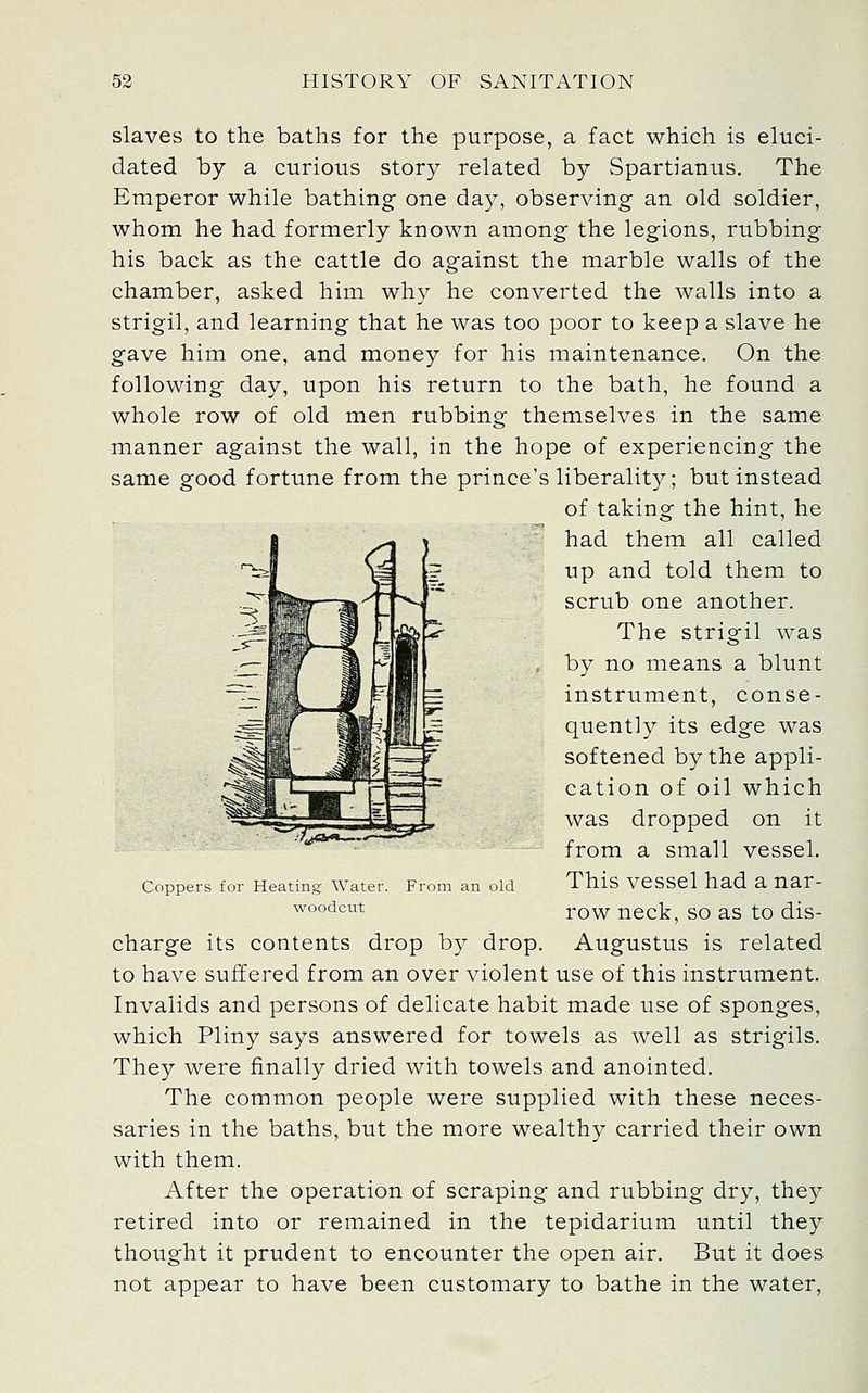 slaves to the baths for the purpose, a fact which is eluci- dated by a curious story related by Spartianus. The Emperor while bathing one day, observing an old soldier, whom he had formerly known among the legions, rubbing his back as the cattle do against the marble walls of the chamber, asked him why he converted the walls into a strigil, and learning that he was too poor to keep a slave he gave him one, and money for his maintenance. On the following day, upon his return to the bath, he found a whole row of old men rubbing themselves in the same manner against the wall, in the hope of experiencing the same good fortune from the prince's liberality; but instead of taking the hint, he had them all called up and told them to scrub one another. The strigil was , by no means a blunt instrument, conse- quently its edge was softened by the appli- cation of oil which was dropped on it from a small vessel. From an old This vcsscl had a nar- row neck, so as to dis- charge its contents drop by drop. Augustus is related to have suffered from an over violent use of this instrument. Invalids and persons of delicate habit made use of sponges, which Pliny says answered for towels as well as strigils. They were finally dried with towels and anointed. The common people were supplied with these neces- saries in the baths, but the more wealthy carried their own with them. After the operation of scraping and rubbing dry, they retired into or remained in the tepidarium until they thought it prudent to encounter the open air. But it does not appear to have been customary to bathe in the water, Coppers for Heating Water, woodcut