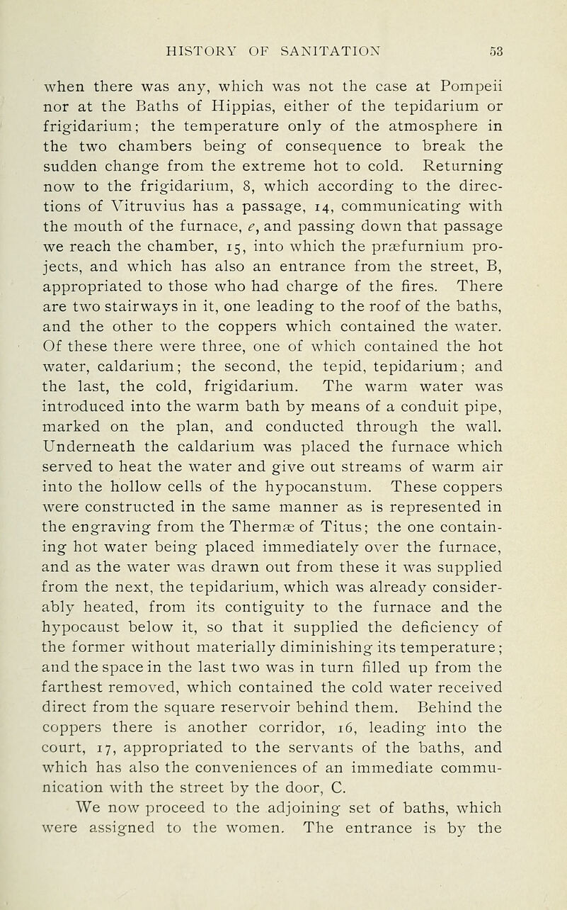 when there was any, which was not the case at Pompeii nor at the Baths of Hippias, either of the tepidarium or frigidarium; the temperature only of the atmosphere in the two chambers being of consequence to break the sudden change from the extreme hot to cold. Returning now to the frigidarium, 8, which according to the direc- tions of Vitruvius has a passage, 14, communicating with the mouth of the furnace, ^, and passing down that passage we reach the chamber, 15, into which the praefurnium pro- jects, and which has also an entrance from the street, B, appropriated to those who had charge of the fires. There are two stairways in it, one leading to the roof of the baths, and the other to the coppers which contained the water. Of these there were three, one of which contained the hot water, caldarium; the second, the tepid, tepidarium; and the last, the cold, frigidarium. The warm water was introduced into the warm bath by means of a conduit pipe, marked on the plan, and conducted through the wall. Underneath the caldarium was placed the furnace which served to heat the water and give out streams of warm air into the hollow cells of the hypocanstum. These coppers were constructed in the same manner as is represented in the engraving from the Thermae of Titus; the one contain- ing hot water being placed immediately over the furnace, and as the water was drawn out from these it was supplied from the next, the tepidarium, which was already consider- ably heated, from its contiguity to the furnace and the hypocaust below it, so that it supplied the deficiency of the former without materially diminishing its teinperature; and the space in the last two was in turn filled up from the farthest removed, which contained the cold water received direct from the square reservoir behind them. Behind the coppers there is another corridor, 16, leading into the court, 17, appropriated to the servants of the baths, and which has also the conveniences of an immediate commu- nication with the street by the door, C. We now proceed to the adjoining set of baths, which were assigned to the women. The entrance is by the