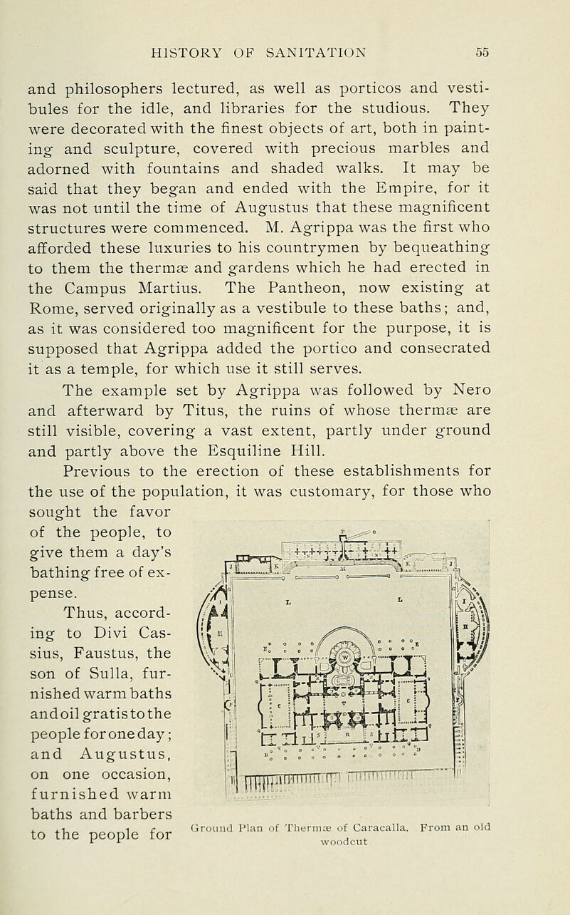 and philosophers lectured, as well as porticos and vesti- bules for the idle, and libraries for the studious. They were decorated with the finest objects of art, both in paint- ing and sculpture, covered with precious marbles and adorned with fountains and shaded walks. It may be said that they began and ended with the Empire, for it was not until the time of Augustus that these magnificent structures were commenced. M. Agrippa was the first who afforded these luxuries to his countrymen by bequeathing to them the thermae and gardens which he had erected in the Campus Martins. The Pantheon, now existing at Rome, served originally as a vestibule to these baths; and, as it was considered too magnificent for the purpose, it is supposed that Agrippa added the portico and consecrated it as a temple, for which use it still serves. The example set by Agrippa was followed by Nero and afterward by Titus, the ruins of whose thermae are still visible, covering a vast extent, partly under ground and partly above the Esquiline Hill. Previous to the erection of these establishments for the use of the population, it was customary, for those who sought the favor of the people, to give them a day's bathing free of ex- pense. Thus, accord- ing to Divi Cas- sius, Faustus, the son of Sulla, fur- nished warm baths andoil gratis to the people for one day; and Augustus, on one occasion, furnished warm baths and barbers . . 1 1 r „ Ground Plan of Thermae of Caracalla. to the people for ^^^,^^^ From an old