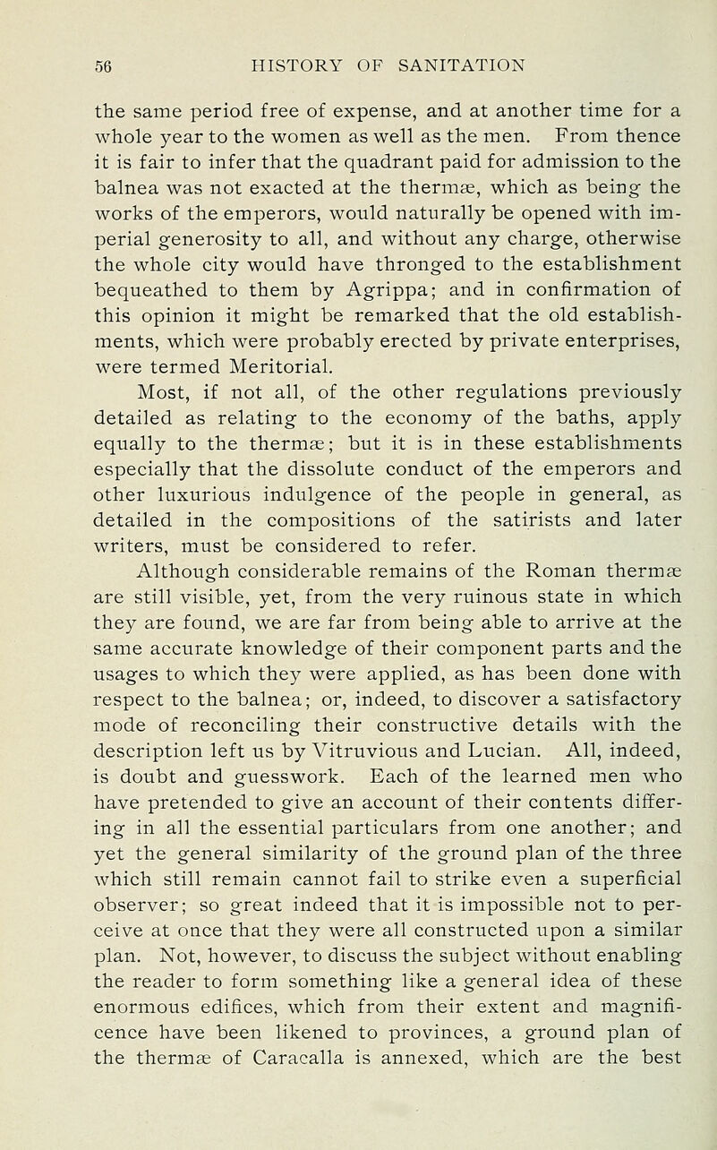 tlie same period free of expense, and at another time for a whole year to the women as well as the men. From thence it is fair to infer that the quadrant paid for admission to the balnea was not exacted at the thermae, which as being the works of the emperors, would naturally be opened with im- perial generosity to all, and without any charge, otherwise the whole city would have thronged to the establishment bequeathed to them by Agrippa; and in confirmation of this opinion it might be remarked that the old establish- ments, which were probably erected by private enterprises, were termed Meritorial. Most, if not all, of the other regulations previously detailed as relating to the economy of the baths, apply equally to the thermae; but it is in these establishments especially that the dissolute conduct of the emperors and other luxurious indulgence of the people in general, as detailed in the compositions of the satirists and later writers, must be considered to refer. Although considerable remains of the Roman thermae are still visible, yet, from the very ruinous state in which they are found, we are far from being able to arrive at the same accurate knowledge of their component parts and the usages to which they were applied, as has been done with respect to the balnea; or, indeed, to discover a satisfactory mode of reconciling their constructive details with the description left us by Vitruvious and Lucian. All, indeed, is doubt and guesswork. Each of the learned men who have pretended to give an account of their contents differ- ing in all the essential particulars from one another; and yet the general similarity of the ground plan of the three which still remain cannot fail to strike even a superficial observer; so great indeed that it is impossible not to per- ceive at once that they were all constructed upon a similar plan. Not, however, to discuss the subject without enabling the reader to form something like a general idea of these enormous edifices, which from their extent and magnifi- cence have been likened to provinces, a ground plan of the thermae of Caracalla is annexed, which are the best