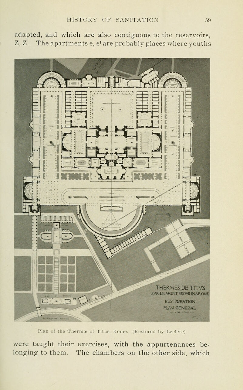 adapted, and which are also contiguous to the reservoirs, Z, Z'. The apartments e, e' are probably places where youths Plan of the Therma; of Titus, Rome. (Restored by Leclerc) were taught their exercises, with the appurtenances be- longing to them. The chambers on the other side, which