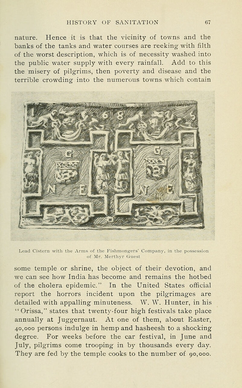 nature. Hence it is that the vicinity of towns and the banks of the tanks and water courses are reeking with filth of the worst description, which is of necessity washed into the public water supply with every rainfall. Add to this the misery of pilgrims, then poverty and disease and the terrible crowdino^ into the numerous towns which contain Lead Cistern with the Arms of the Fishmongers' Company, in the possession of Mr. Merthyr Guest some temple or shrine, the object of their devotion, and we can see how India has become and remains the hotbed of the cholera epidemic. In the United States official report the horrors incident upon the pilgrimages are detailed with appalling minuteness. W, W. Hunter, in his Orissa, states that twenty-four high festivals take place annually at Juggernaut. At one of them, about Easter, 40,000 persons indulge in hemp and hasheesh to a shocking degree. For weeks before the car festival, in June and July, pilgrims come trooping in by thousands every day. They are fed by the temple cooks to the number of 90,000.
