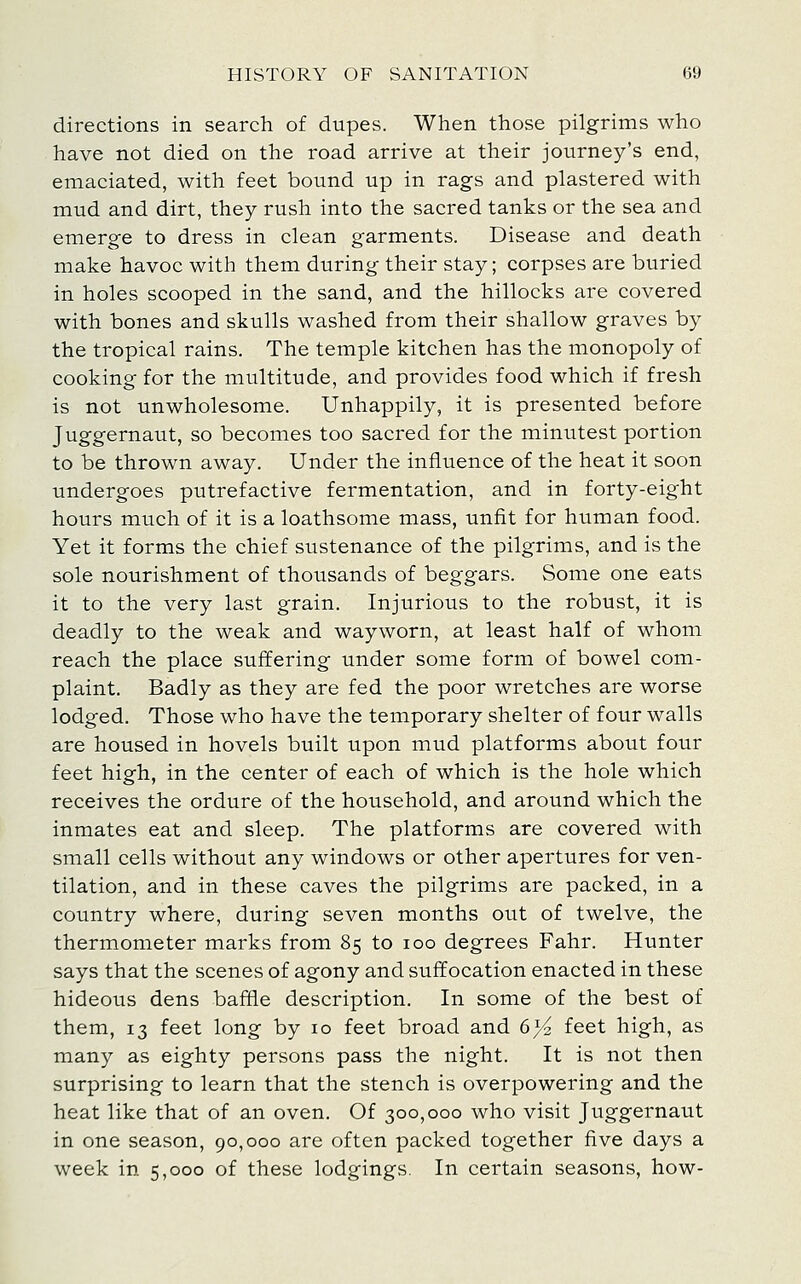 directions in search of dupes. When those pilgrims who have not died on the road arrive at their journey's end, emaciated, with feet bound up in rags and plastered with mud and dirt, they rush into the sacred tanks or the sea and emerge to dress in clean garments. Disease and death make havoc with them during their stay; corpses are buried in holes scooped in the sand, and the hillocks are covered with bones and skulls washed from their shallow graves by the tropical rains. The temple kitchen has the monopoly of cooking for the multitude, and provides food which if fresh is not unwholesome. Unhappily, it is presented before Juggernaut, so becomes too sacred for the minutest portion to be thrown away. Under the influence of the heat it soon undergoes putrefactive fermentation, and in forty-eight hours much of it is a loathsome mass, unfit for human food. Yet it forms the chief sustenance of the pilgrims, and is the sole nourishment of thousands of beggars. Some one eats it to the very last grain. Injurious to the robust, it is deadly to the weak and wayworn, at least half of whom reach the place suffering under some form of bowel com- plaint. Badly as they are fed the poor wretches are worse lodged. Those who have the temporary shelter of four walls are housed in hovels built upon mud platforms about four feet high, in the center of each of which is the hole which receives the ordure of the household, and around which the inmates eat and sleep. The platforms are covered with small cells without any windows or other apertures for ven- tilation, and in these caves the pilgrims are packed, in a country where, during seven months out of twelve, the thermometer marks from 85 to 100 degrees Fahr. Hunter says that the scenes of agony and suffocation enacted in these hideous dens baffle description. In some of the best of them, 13 feet long by lo feet broad and 6% feet high, as many as eighty persons pass the night. It is not then surprising to learn that the stench is overpowering and the heat like that of an oven. Of 300,000 who visit Juggernaut in one season, 90,000 are often packed together five days a week in 5,000 of these lodgings. In certain seasons, how-