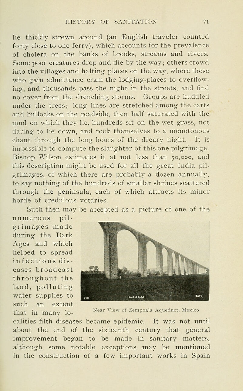 lie thickly strewn around (an English traveler counted forty close to one ferry), which accounts for the prevalence of cholera on the banks of brooks, streams and rivers. Some poor creatures drop and die by the way; others crowd into the villages and halting places on the way, where those who gain admittance cram the lodging-places to overflow- ing, and thousands pass the night in the streets, and find no cover from the drenching storms. Groups are huddled under the trees; long lines are stretched among the carts and bullocks on the roadside, then half saturated with the mud on which they lie, hundreds sit on the wet grass, not daring to lie down, and rock themselves to a monotonous chant through the long hours of the dreary night. It is impossible to compute the slaughter of this one pilgrimage. Bishop Wilson estimates it at not less than 50,000, and this description might be used for all the great India pil- grimages, of which there are probably a dozen annuall}, to say nothing of the hundreds of smaller shrines scattered through the peninsula, each of which attracts its minor horde of credulous votaries. Such then may be accepted as a picture of one of the nvimerous pil- grimages made during the Dark Ages and which helped to spread infectious dis- eases broadcast throughout the land, polluting water supplies to such an extent fha-f- in t-norwr In Near View of Zempoala Aqueduct, Mexico calities filth diseases became epidemic. It was not until about the end of the sixteenth century that general improvement began to be made in sanitary matters, although some notable exceptions may be mentioned in the construction of a few important works in Spain