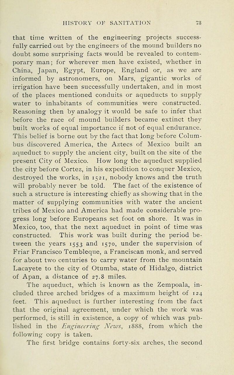 that time written of the engineering projects success- fully carried out by the engineers of the mound builders no doubt some surprising facts would be revealed to contem- porary man; for wherever men have existed, whether in China, Japan, Egypt, Europe, England or, as we are informed by astronomers, on Mars, gigantic works of irrigation have been successfully undertaken, and in most of the places mentioned conduits or aqueducts to supply water to inhabitants of communities were constructed. Reasoning then by analogy it would be safe to infer that before the race of mound builders became extinct they built works of equal importance if not of equal endurance. This belief is borne out by the fact that long before Colum- bus discovered America, the Aztecs of Mexico built an aqueduct to supply the ancient city, built on the site of the present City of Mexico. How long the aqueduct supplied the city before Cortez, in his expedition to conquer Mexico, destroyed the works, in 1521, nobody knows and the truth will probably never be told. The fact of the existence of such a structure is interesting chiefly as showing that in the matter of supplying communities with water the ancient tribes of Mexico and America had made considerable pro- gress long before Europeans set foot on shore. It was in Mexico, too, that the next aqueduct in point of time was constructed. This work was built during the period be- tween the years 1553 and 1570, under the supervision of Friar Francisco Tembleque, a Franciscan monk, and served for about two centuries to carry water from the mountain Lacayete to the city of Otumba, state of Hidalgo, district of Apan, a distance of 27.8 miles. The aqueduct, which is known as the Zempoala, in- cluded three arched bridges of a maximum height of 124 feet. This aqueduct is further interesting from the fact that the original agreement, under which the work was performed, is still in existence, a copy of which was pub- lished in the Engineering Nezus^ 1888, from which the following copy is taken. The first bridge contains forty-six arches, the second