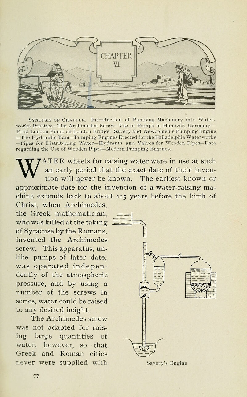 Synopsis of Chapter. Introduction of Pumping Machinery into Water- works Practice—The Archimedes Screw—Use of Pumps in Hanover, Germany— First London Pump on London Bridge—Savery and Newcomen's Pumping Engine —The Hydraulic Ram—Pumping Engines Erected for the Philadelphia Waterworks —Pipes for Distributing Water—Hydrants and Valves for Wooden Pipes—Data regarding the Use of Wooden Pipes—Modern Pumping Engines. WATER wheels for raising water were in use at such an early period that the exact date of their inven- tion will never be known. The earliest known or approximate date for the invention of a water-raising ma- chine extends back to about 215 years before the birth of Christ, when Archimedes, the Greek mathematician, who was killed at the taking of Syracuse by the Romans, invented the Archimedes screw. This apparatus, un- like pumps of later date, was operated indepen- dently of the atmospheric pressure, and by using a number of the screws in series, water could be raised to any desired height. The Archimedes screw was not adapted for rais- ing large quantities of water, however, so that Greek and Roman cities never v/ere supplied with Savery's Engine