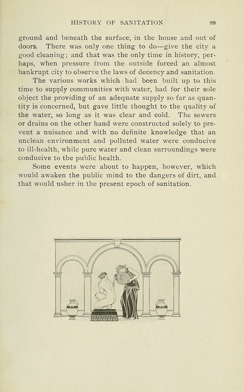 ground and beneath the surface, in the house and out of doors. There was only one thing to do—give the city a good cleaning; and that was the only time in history, per- haps, when pressure from the outside forced an almost bankrupt city to observe the laws of decency and sanitation. The various works which had been built up to this time to supply communities with water, had for their sole object the providing of an adequate supply so far as quan- tity is concerned, but gave little thought to the quality of the water, so long as it was clear and cold. The sewers or drains on the other hand were constructed solely to pre- vent a nuisance and with no definite knowledge that an unclean environment and polluted water were conducive to ill-health, while pure water and clean surroundings were conducive to the public health. Some events were about to happen, however, which would awaken the public mind to the dangers of dirt, and that would usher in the present epoch of sanitation.
