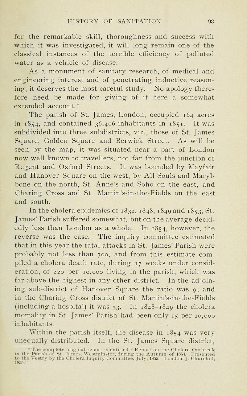 for the remarkable skill, thoroughness and success with which it was investigated, it will long remain one of the classical instances of the terrible efficiency of polluted water as a vehicle of disease. As a monument of sanitary research, of medical and engineering interest and of penetrating inductive reason- ing, it deserves the inost careful study. No apology there- fore need be made for giving of it here a somewhat extended account.* The parish of St. James, London, occupied 164 acres in 1854, and contained 36,406 inhabitants in 1851. It was subdivided into three subdistricts, viz., those of St. James Square, Golden Square and Berwick Street. As will be seen by the map, it was situated near a part of London now well known to travellers, not far from the junction of Regent and Oxford Streets. It was bounded by Mayfair and Hanover Square on the west, by All Souls and Maryl- bone on the north, St. Anne's and Soho on the east, and Charing Cross and St. Martin's-in-the-Fields on the east and south. In the cholera epidemics of 1832, 1848, 1849 ^^^ 1^53' St. James' Parish suffered somewhat, but on the average decid- edly less than London as a whole. In 1854, however, the reverse was the case. The inquiry committee estimated that in this year the fatal attacks in St. James' Parish were probably not less than 700, and from this estimate com- piled a cholera death rate, during 17 weeks under consid- eration, of 220 per 10,000 living in the parish, which was far above the highest in any other distiict. In the adjoin- ing sub-district of Hanover Square the ratio was 9; and in the Charing Cross district of St. ]\Iartin's-in-the-Fields (including a hospital) it was S3- In 1848-1849 the cholera mortality in vSt. James' Parish had been only 15 per 10,000 inhabitants. Within the parish itself, the disease in 1854 was very unequally distributed. In the St. James Square district, *The complete original report is entitled Report on the Cholera Outbreak in the Parish f'f St. James, Westminster, during the Autumn of ]85t. Presented to the Vestry by the Cholera Inquiry Committee, July, 18.55. London, J. Churchill, 18.5.5.