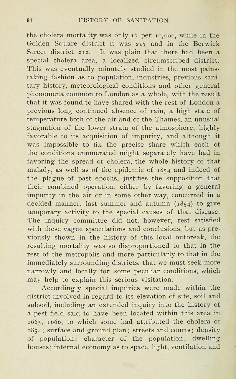 the cholera mortality was only i6 per 10,000, while in the Golden Square district it was 217 and in the Berwick Street district 212. It was plain that there had been a special cholera area, a localized circumscribed district. This was eventually minutely studied in the most pains- taking fashion as to population, industries, previous sani- tary history, meteorological conditions and other general phenomena common to London as a whole, with the result that it was found to have shared with the rest of London a previous long continued absence of rain, a high state of temperature both of the air and of the Thames, an unusual stagnation of the lower strata of the atmosphere, highly favorable to its acquisition of impurity, and although it was impossible to fix the precise share which each of the conditions enumerated might separately have had in favoring the spread of cholera, the whole history of that malady, as well as of the epidemic of 1854 and indeed of the plague of past epochs, justifies the supposition that their combined operation, either by favoring a general impurity in the air or in some other way, concurred in a decided manner, last summer and autumn (1854) to give temporary activity to the special causes of that disease. The inquiry committee did not, however, rest satisfied with these vague speculations and conclusions, but as pre- viously shown in the history of this local outbreak, the resulting mortality was so disproportioned to that in the rest of the metropolis and more particularly to that in the immediately surrounding districts, that we must seek more narrowly and locally for some peculiar conditions, which may help to explain this serious visitation. Accordingly special inquiries were made within the district involved in regard to its elevation of site, soil and subsoil, including an extended inquiry into the history of a pest field said to have been located within this area in 1665, 1666, to which some had attributed the cholera of 1854; surface and ground plan; streets and courts; density of population; character of the population; dwelling houses; internal economy as to space, light, ventilation and