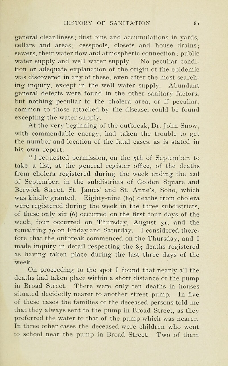 general cleanliness; dust bins and accumulations in yards, cellars and areas; cesspools, closets and house drains; sewers, their water flow and atmospheric connection; public water supply and well water supply. No peculiar condi- tion or adequate explanation of the origin of the epidemic was discovered in any of these, even after the most search- ing inquiry, except in the well water supply. Abundant general defects were found in the other sanitary factors, but nothing peculiar to the cholera area, or if peculiar, common to those attacked by the disease, could be found excepting the water supply. At the very beginning of the outbreak, Dr. John Snow, with commendable energy, had taken the trouble to get the number and location of the fatal cases, as is stated in his own report: I requested permission, on the 5th of September, to take a list, at the general register office, of the deaths from cholera registered during the week ending the 226. of September, in the subdistricts of Golden Square and Berwick Street, St. James' and St. Anne's, Soho, which was kindly granted. Eighty-nine (89) deaths from cholera were registered during the week in the three subdistricts, of these only six (6) occurred on the first four days of the week, four occurred on Thursday, August 31, and the remaining 79 on Friday and Saturday. I considered there- fore that the outbreak commenced on the Thursday, and I made inquiry in detail respecting the 83 deaths registered as having taken place during the last three days of the week. On proceeding to the spot I found that nearly all the deaths had taken place within a short distance of the pump in Broad Street. There were only ten deaths in houses situated decidedly nearer to another street pump. In five of these cases the families of the deceased persons told me that they always sent to the pump in Broad Street, as they preferred the water to that of the pump which was nearer. In three other cases the deceased were children who went to school near the pump in Broad Street. Two of them