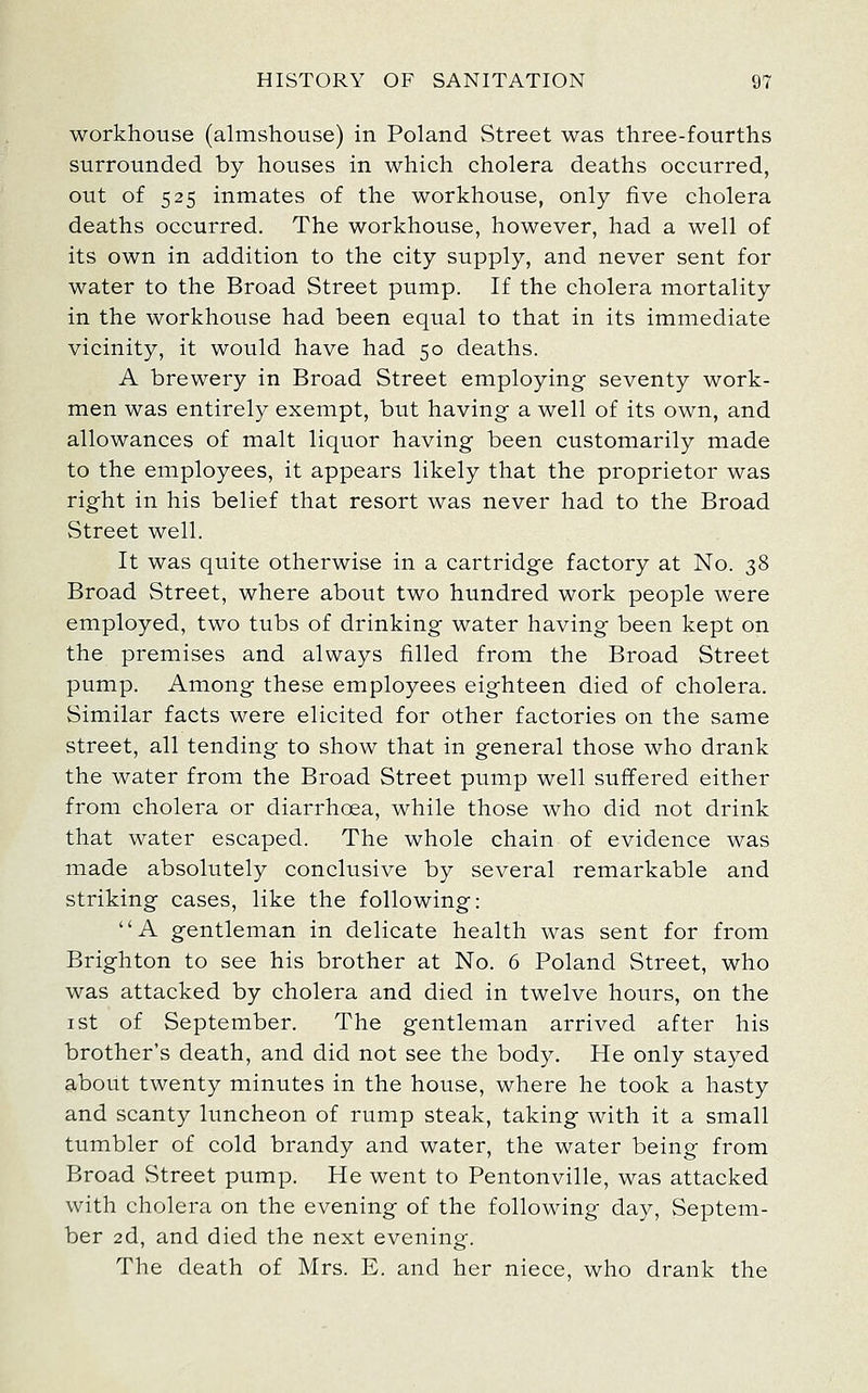 workhouse (almshouse) in Poland Street was three-fourths surrounded by houses in which cholera deaths occurred, out of 525 inmates of the workhouse, only five cholera deaths occurred. The workhouse, however, had a well of its own in addition to the city supply, and never sent for water to the Broad Street pump. If the cholera mortality in the workhouse had been equal to that in its immediate vicinity, it would have had 50 deaths. A brewery in Broad Street employing- seventy work- men was entirely exempt, but having a well of its own, and allowances of malt liquor having been customarily made to the employees, it appears likely that the proprietor was right in his belief that resort was never had to the Broad Street well. It was quite otherwise in a cartridge factory at No. 38 Broad Street, where about two hundred work people were employed, two tubs of drinking water having been kept on the premises and always filled from the Broad Street pump. Among these employees eighteen died of cholera. Similar facts were elicited for other factories on the same street, all tending to show that in general those who drank the water from the Broad Street pump well suffered either from cholera or diarrhoea, while those who did not drink that water escaped. The whole chain of evidence was made absolutely conclusive by several remarkable and striking cases, like the following: A gentleman in delicate health was sent for from Brighton to see his brother at No. 6 Poland Street, who was attacked by cholera and died in twelve hours, on the I St of September. The gentleman arrived after his brother's death, and did not see the body. He only stayed about twenty minutes in the house, where he took a hasty and scanty limcheon of rump steak, taking with it a small tumbler of cold brandy and water, the water being from Broad Street pump. He went to Pentonville, was attacked with cholera on the evening of the following day, Septem- ber 2d, and died the next evening. The death of Mrs. E. and her niece, who drank the