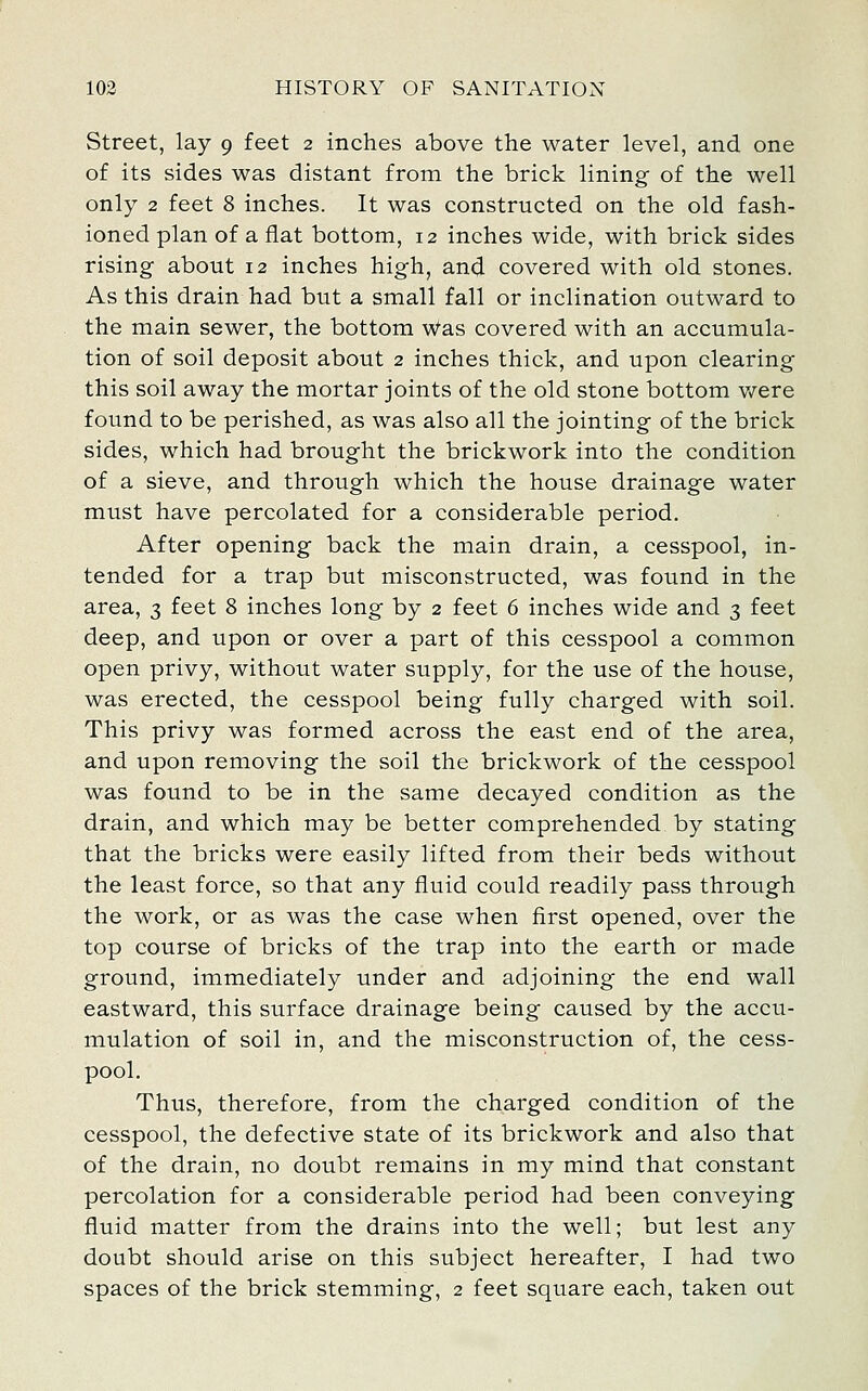 Street, lay 9 feet 2 inches above the water level, and one of its sides was distant from the brick lining of the well only 2 feet 8 inches. It was constructed on the old fash- ioned plan of a flat bottom, 12 inches wide, with brick sides rising about 12 inches high, and covered with old stones. As this drain had but a small fall or inclination outward to the main sewer, the bottom Was covered with an accumula- tion of soil deposit about 2 inches thick, and upon clearing this soil away the mortar joints of the old stone bottom v/ere found to be perished, as was also all the jointing of the brick sides, which had brought the brickwork into the condition of a sieve, and through which the house drainage water must have percolated for a considerable period. After opening back the main drain, a cesspool, in- tended for a trap but misconstructed, was found in the area, 3 feet 8 inches long by 2 feet 6 inches wide and 3 feet deep, and upon or over a part of this cesspool a common open privy, without water supply, for the use of the house, was erected, the cesspool being fully charged with soil. This privy was formed across the east end of the area, and upon removing the soil the brickwork of the cesspool was found to be in the same decayed condition as the drain, and which may be better comprehended by stating that the bricks were easily lifted from their beds without the least force, so that any fluid could readily pass through the work, or as was the case when first opened, over the top course of bricks of the trap into the earth or made ground, immediately under and adjoining the end wall eastward, this surface drainage being caused by the accu- mulation of soil in, and the misconstruction of, the cess- pool. Thus, therefore, from the charged condition of the cesspool, the defective state of its brickwork and also that of the drain, no doubt remains in my mind that constant percolation for a considerable period had been conveying fluid matter from the drains into the well; but lest any doubt should arise on this subject hereafter, I had two spaces of the brick stemming, 2 feet square each, taken out
