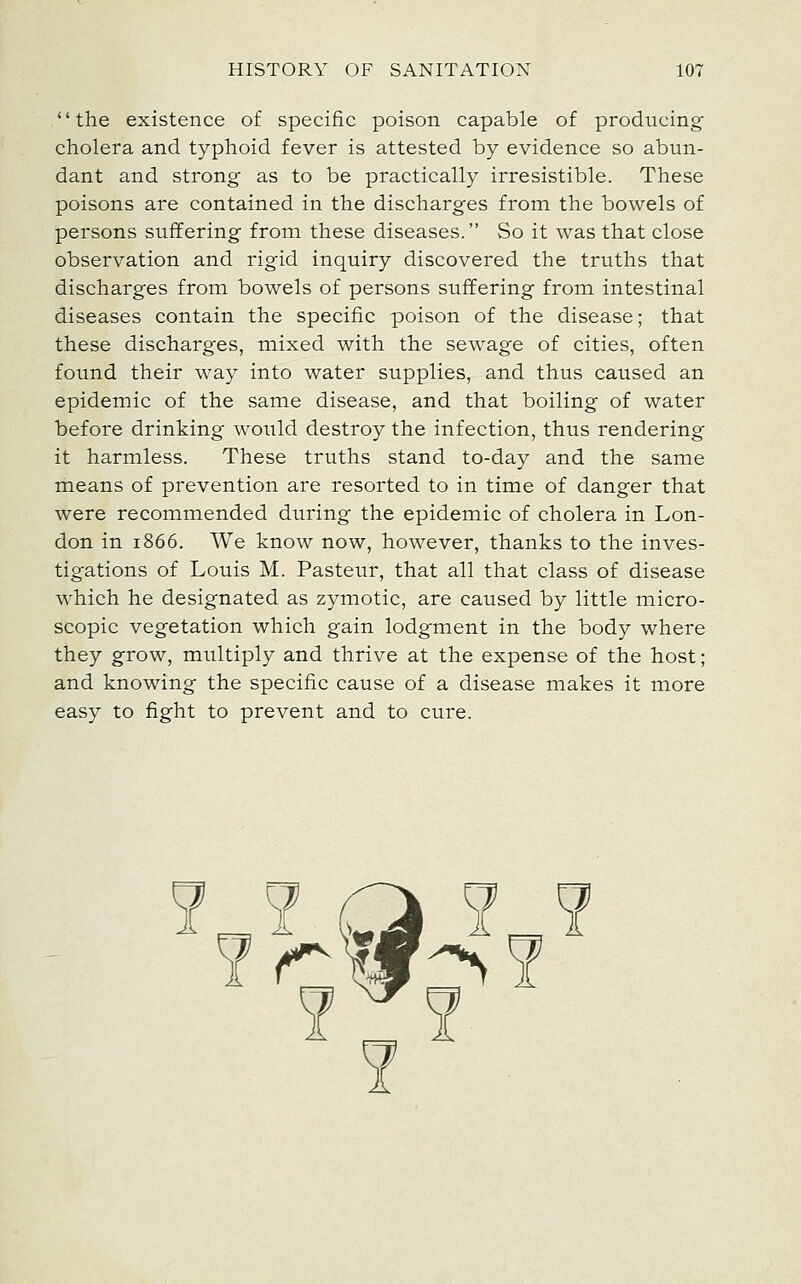 the existence of specific poison capable of producing cholera and typhoid fever is attested by evidence so abun- dant and strong as to be practically irresistible. These poisons are contained in the discharges from the bowels of persons suffering from these diseases. So it was that close observation and rigid inquiry discovered the truths that discharges from bowels of persons suffering from intestinal diseases contain the specific poison of the disease; that these discharges, mixed with the sewage of cities, often found their way into water supplies, and thus caused an epidemic of the same disease, and that boiling of water before drinking would destroy the infection, thus rendering it harmless. These truths stand to-day and the same means of prevention are resorted to in time of danger that were recommended during the epidemic of cholera in Lon- don in 1866. We know now, however, thanks to the inves- tigations of Louis M. Pasteur, that all that class of disease which he designated as zymotic, are caused by little micro- scopic vegetation which gain lodgment in the body where they grow, multiply and thrive at the expense of the host; and knowing the specific cause of a disease makes it more easy to fight to prevent and to cure.