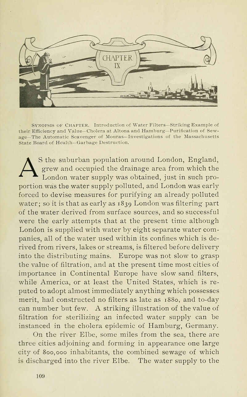 Synopsis of Chapter. Introduction of Water Filters—Striking Example of their Efficiency and Value—Cholera at Altona and Hamburg—Purification of Sew- age—The Automatic Scavenger of Mouras—Investigations of the Massachusetts State Board of Health—Garbage Destruction. AS the suburban population around London, England, grew and occupied the drainage area from which the London water supply was obtained, just in such pro- portion was the water supply polluted, and London was early forced to devise measures for purifying an already polluted water; so it is that as early as 1839 London was filtering part of the water derived from surface sources, and so successful were the early attempts that at the present time although London is supplied with water by eight separate water com- panies, all of the water used within its confines which is de- rived from rivers, lakes or streams, is filtered before delivery into the distributing mains. Europe was not slow to grasp the value of filtration, and at the present time most cities of importance in Continental Europe have slow sand filters, while America, or at least the United States, which is re- puted to adopt almost immediately anything which possesses merit, had constructed no filters as late as 1880, and to-day can number but few. A striking illustration of the value of filtration for sterilizing an infected water supply can be instanced in the cholera epidemic of Hamburg, Germany. On the river Elbe, some miles from the sea, there are three cities adjoining and forming in appearance one large city of 800,000 inhabitants, the combined sewage of which is discharged into the river Elbe. The water supply to the 100