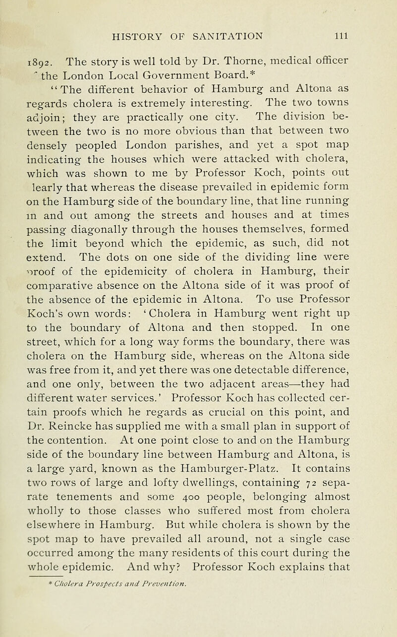 1892. The Story is well told by Dr. Thorne, medical officer  the London Local Government Board.* The different behavior of Hamburg and Altona as regards cholera is extremely interesting. The two towns adjoin; they are practically one city. The division be- tween the two is no more obvious than that between two densely peopled London parishes, and yet a spot map indicating the houses which were attacked with cholera, which was shown to me by Professor Koch, points out learly that whereas the disease prevailed in epidemic form on the Hamburg side of the boundary line, that line running m and out among the streets and houses and at times passing diagonally through the houses themselves, formed the limit beyond which the epidemic, as such, did not extend. The dots on one side of the dividing line were ■'oroof of the epidemicity of cholera in Hamburg, their comparative absence on the Altona side of it was proof of the absence of the epidemic in Altona. To use Professor Koch's own words: 'Cholera in Hamburg went right up to the boundary of Altona and then stopped. In one street, which for a long way forms the boundary, there was cholera on the Hamburg side, whereas on the Altona side was free from it, and yet there was one detectable difference, and one only, between the two adjacent areas—they had different water services.' Professor Koch has collected cer- tain proofs which he regards as crucial on this point, and Dr. Reincke has supplied me with a small plan in support of the contention. At one point close to and on the Hamburg side of the boundary line between Hamburg and Altona, is a large yard, known as the Hamburger-Platz. It contains two rows of large and lofty dwellings, containing 72 sepa- rate tenements and some 400 people, belonging almost wholly to those classes who suffered most from cholera elsewhere in Hamburg. But while cholera is shown by the spot map to have prevailed all around, not a single case occurred among the many residents of this court during the whole epidemic. And why? Professor Koch explains that * Cholera Prospects and Prevention.