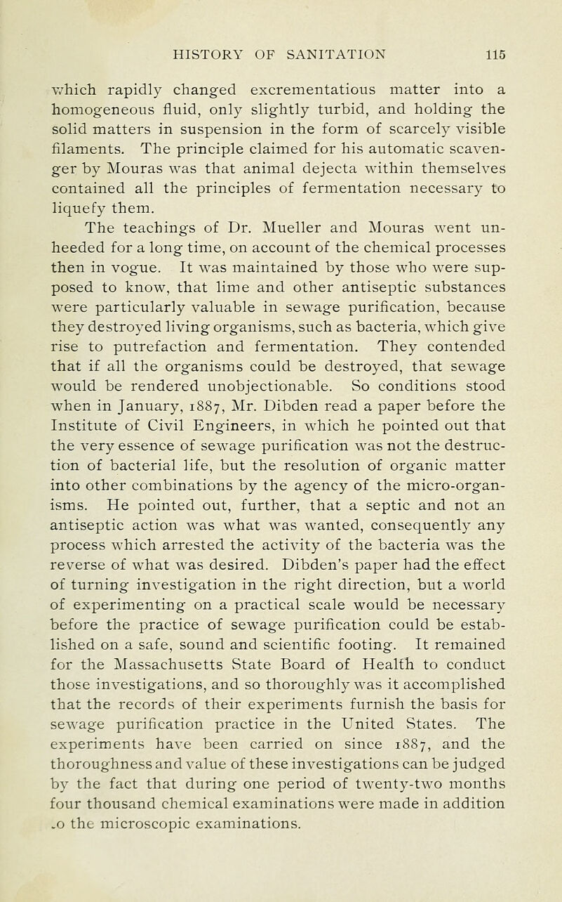 which rapidly changed excrementatious matter into a homogeneous fluid, only slightly turbid, and holding the solid matters in suspension in the form of scarcely visible filaments. The principle claimed for his automatic scaven- ger by Mouras was that animal dejecta within themselves contained all the principles of fermentation necessary to liquefy them. The teachings of Dr. Mueller and Mouras went un- heeded for a long time, on account of the chemical processes then in vogue. It was maintained by those who were sup- posed to know, that lime and other antiseptic substances were particularly valuable in sewage purification, because they destroyed living organisms, such as bacteria, which give rise to putrefaction and fermentation. They contended that if all the organisms could be destroyed, that sewage would be rendered unobjectionable. So conditions stood when in January, 1887, Mr. Dibden read a paper before the Institute of Civil Engineers, in which he pointed out that the very essence of sewage purification was not the destruc- tion of bacterial life, but the resolution of organic matter into other combinations by the agency of the micro-organ- isms. He pointed out, further, that a septic and not an antiseptic action was what was wanted, consequently any process which arrested the activity of the bacteria was the reverse of what was desired. Dibden's paper had the effect of turning investigation in the right direction, but a world of experimenting on a practical scale would be necessary before the practice of sewage purification could be estab- lished on a safe, sound and scientific footing. It remained for the Massachusetts State Board of Health to conduct those investigations, and so thoroughly was it accomplished that the records of their experiments furnish the basis for sewage purification practice in the United States. The experiments have been carried on since 1887, and the thoroughness and value of these investigations can be judged by the fact that during one period of twenty-two months four thousand chemical examinations were made in addition .0 the microscopic examinations.