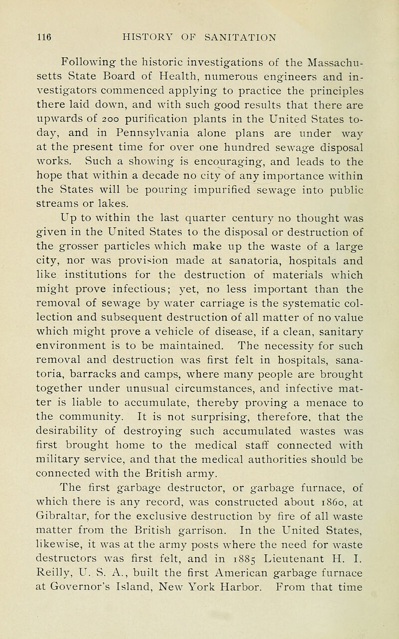 Following the historic investigations of the Massachu- setts State Board of Health, numerous engineers and in- vestigators corhmenced applying to practice the principles there laid down, and with such good results that there are upwards of 200 purification plants in the United States to- day, and in Pennsylvania alone plans are under way at the present time for over one hundred sewage disposal works. Such a showing is encouraging, and leads to the hope that within a decade no city of any importance within the States will be pouring impurified sewage into public streams or lakes. Up to within the last quarter century no thought was given in the United States to the disposal or destruction of the grosser particles which make up the waste of a large city, nor was provision made at sanatoria, hospitals and like institutions for the destruction of materials which might prove infectious; yet, no less important than the removal of sewage by water carriage is the systematic col- lection and subsequent destruction of all matter of no value which might prove a vehicle of disease, if a clean, sanitary environment is to be maintained. The necessity for such removal and destruction was first felt in hospitals, sana- toria, barracks and camps, where many people are brought together under unusual circumstances, and infective mat- ter is liable to accumulate, thereby proving a menace to the community. It is not surprising, therefore, that the desirability of destroying such accumulated wastes was first brought home to the medical staff connected with military service, and that the medical authorities should be connected with the British army. The first garbage destructor, or garbage furnace, of which there is any record, was constructed about i860, at Gibraltar, for the exclusive destruction by fire of all waste matter from the British garrison. In the United States, likewise, it was at the army posts where the need for waste destructors was first felt, and in 1885 Lieutenant H. I. Reilly, U. S. A., built the first American garbage furnace at Governor's Island, New York Harbor. From that time