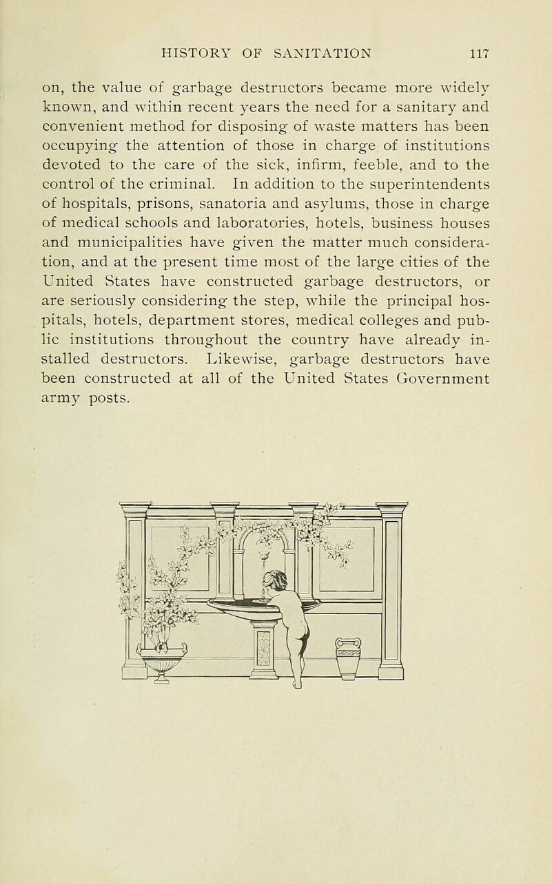 on, the value of garbage destructors became more widely known, and within recent years the need for a sanitary and convenient method for disposing of waste matters has been occupying the attention of those in charge of institutions devoted to the care of the sick, infirm, feeble, and to the control of the criminal. In addition to the superintendents of hospitals, prisons, sanatoria and asylums, those in charge of medical schools and laboratories, hotels, business houses and municipalities have given the matter much considera- tion, and at the present time most of the large cities of the United States have constructed garbage destructors, or are seriously considering the step, while the principal hos- pitals, hotels, department stores, medical colleges and pub- lic institutions throughout the country have already in- stalled destructors. Likewise, garbage destructors have been constructed at all of the United States Government army posts.