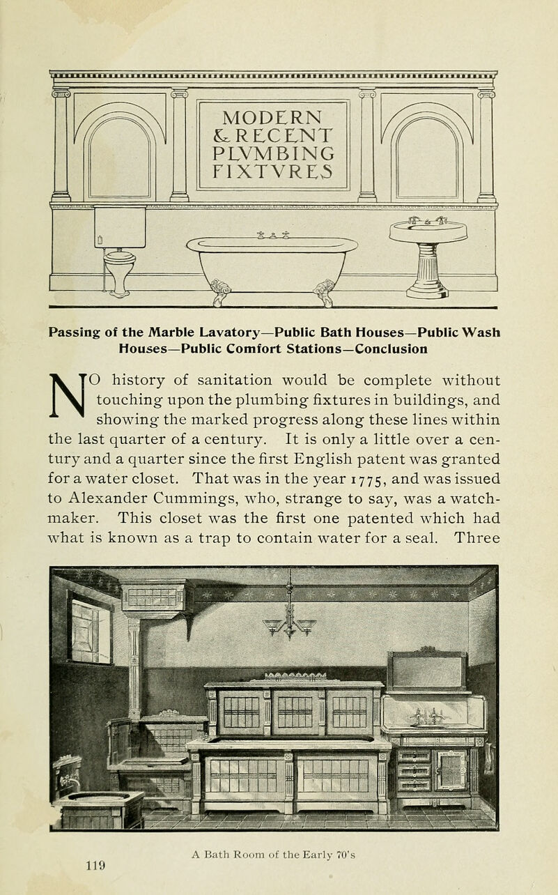 'Tjnrmaxnje rnrmnmi« ■ 11 i »'i ■ i i mjjLmM.MJLMMJcmjDaut ■jrjr.xiuLUULi.iXEK MODERN ^RECENT PLVMBING FIXTVRE3 Passing of the Marble Lavatory—Public Bath Houses—Public Wash Houses—Public Comfort Stations—Conclusion NO history of sanitation would be complete without touching- upon the plumbing fixtures in buildings, and showing the marked progress along these lines within the last quarter of a century. It is only a little over a cen- tury and a quarter since the first English patent was granted for a water closet. That was in the year 1775, and was issued to Alexander Cummings, who, strange to say, was a watch- maker. This closet was the first one patented which had what is known as a trap to contain water for a seal. Three A Bath Room of the Early 70's