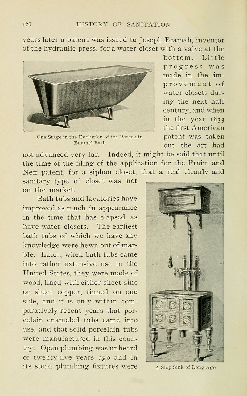 One Stage in the Evolution of the Porcelain Enamel Bath years later a patent was issued to Joseph Bramah, inventor of the hydraulic press, for a water closet with a valve at the bottom. Little progress was made in the im- provement of water closets dur- ing the next half century, and when in the year 1833 the first American patent was taken out the art had not advanced very far. Indeed, it might be said that until the time of the filing of the application for the Fraim and Neff patent, for a siphon closet, that a real cleanly and sanitary type of closet was not on the market. Bath tubs and lavatories have improved as much in appearance in the time that has elapsed as have water closets. The earliest bath tubs of which we have any knowledge were hewn out of mar- ble. Later, when bath tubs came into rather extensive use in the United States, they were made of wood, lined with either sheet zinc or sheet copper, tinned on one side, and it is only within com- paratively recent years that por- celain enameled tubs came into use, and that solid porcelain tubs were manufactured in this coun- try. Open plumbing was unheard of twenty-five years ago and in its stead plumbing fixtures were a siop sink uf Long Ago