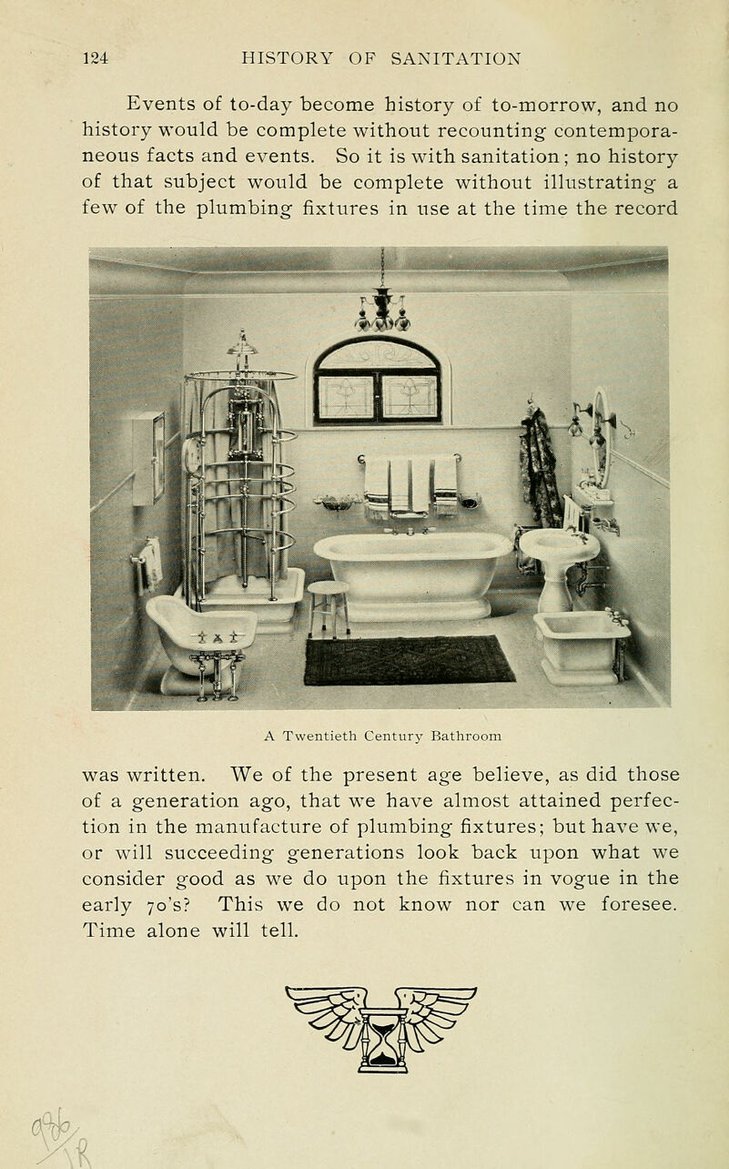 Events of to-day become history of to-morrow, and no history would be complete without recounting contempora- neous facts and events. So it is with sanitation; no history of that subject would be complete without illustrating a few of the plumbing fixtures in use at the time the record A Twentieth Century Bathroom was written. We of the present age believe, as did those of a generation ago, that we have almost attained perfec- tion in the manufacture of plumbing fixtures; but have we, or will succeeding generations look back upon what we consider good as we do upon the fixtures in vogue in the early 70's? This we do not know nor can we foresee. Time alone will tell. .i