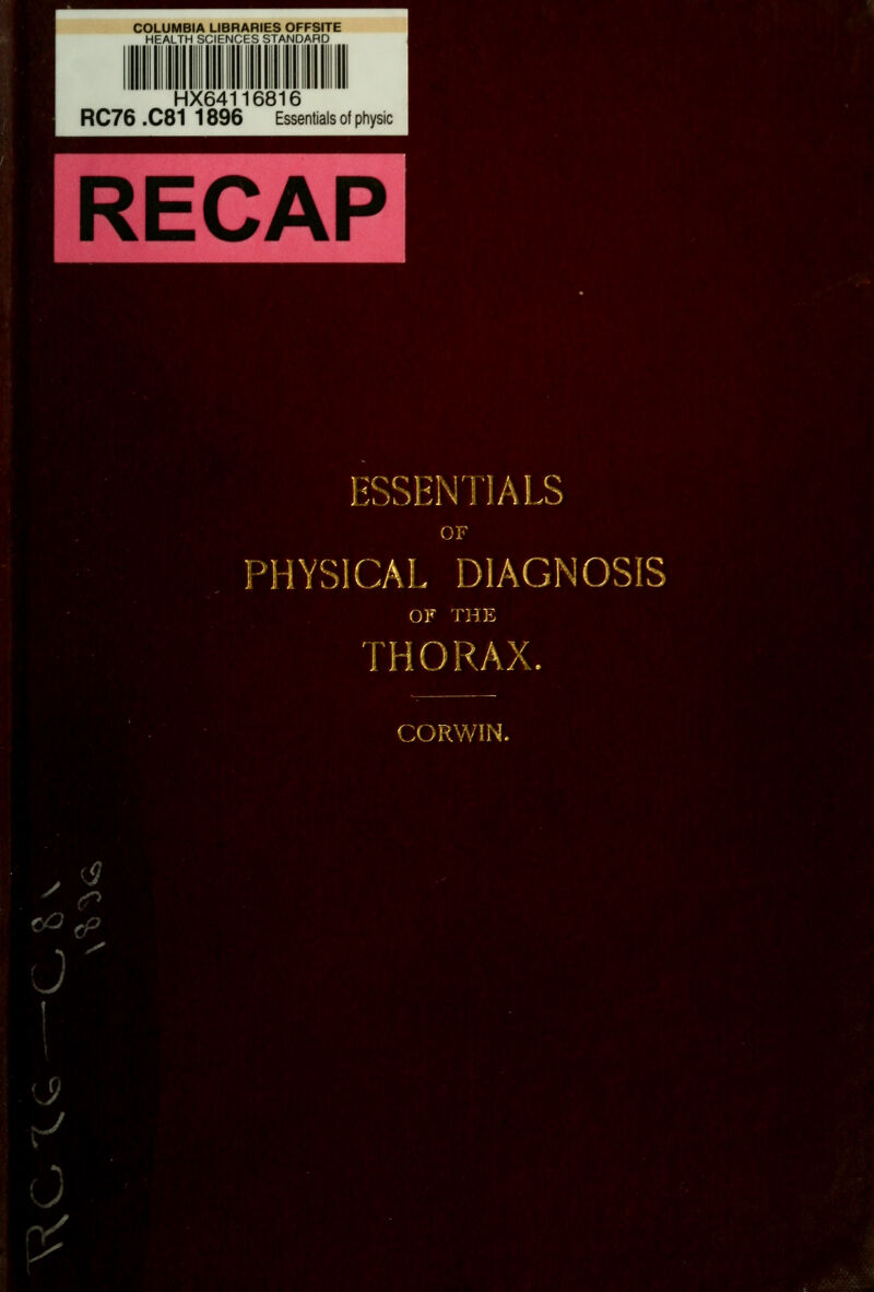 COLUMBIA LIBRARIES OFFSITE HEALTH SCIENCES STANDARD HX64116816 RC76 .C81 1896 Essentials of physic M^, <^^ ESSENTIALS OF HYSICAL DIAGNOSIS THORAX. CORWiN. ■^i'^'m