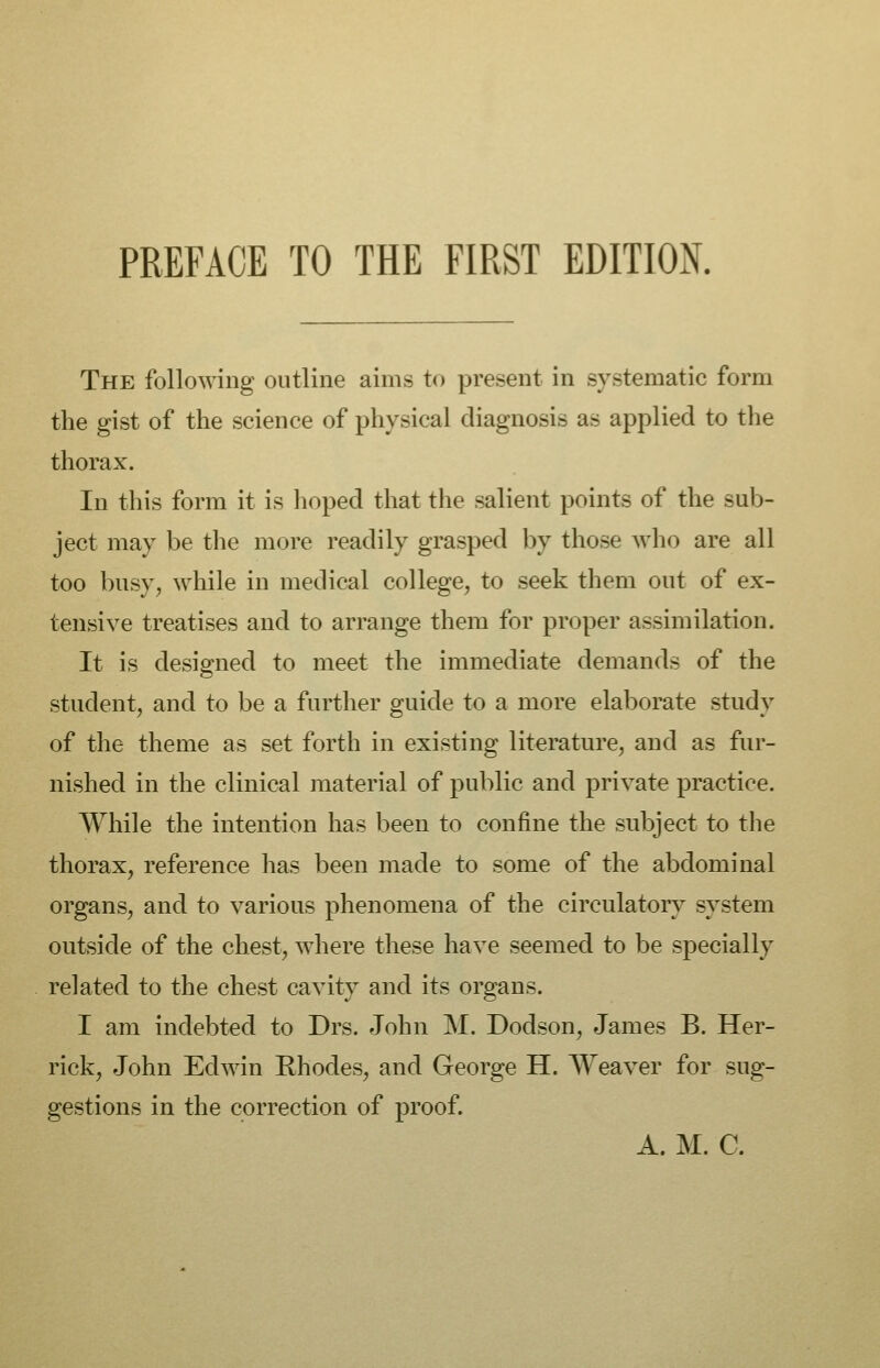 The following outline aims to present in systematic form the gist of the science of physical diagnosis as applied to the thorax. In this form it is hoped that the salient points of the sub- ject may be the more readily grasped by those who are all too busy, while in medical college, to seek them out of ex- tensive treatises and to arrange them for proper assimilation. It is designed to meet the immediate demands of the student, and to be a further guide to a more elaborate study of the theme as set forth in existing literature, and as fur- nished in the clinical material of public and private practice. While the intention has been to confine the subject to the thorax, reference has been made to some of the abdominal organs, and to various phenomena of the circulatory system outside of the chest, where these have seemed to be specially related to the chest cavity and its organs. I am indebted to Drs. John M. Dodson, James B. Her- rick, John Edwin Rhodes, and George H. Weaver for sug- gestions in the correction of proof. A. M. C.