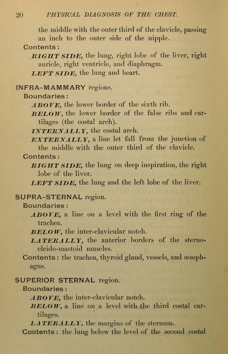 the middle with the outer third of the clavicle, passing an inch to the outer side of the nipple. Contents: MIGHT SIDE, the lung, right lobe of the liver, right auricle, right ventricle, and diaphragm. LEFT SIDE, the lung and heart. INFRA-MAMMARY regions. n^ Boundaries: ABOVE, the lower border of the sixth rib. BELOW, the lower border of the false ribs and car- tilages (the costal arch). INTERNALLY, the costal arch. EXTERNALLY, a line let fall from the junction of the middle with the outer third of the clavicle. Contents: BIGHT SIDE, the lung on deep inspiration, the right lobe of the liver. LEFT SIDE, the lung and the left lobe of the liver. SUPRA-STERNAL region. Boundaries: ABOVE, a line on a level with the first ring of the trachea. BELOW, the inter-clavicular notch. LATERALLY, the anterior borders of the sterno- cleido-mastoid muscles. Contents : the trachea, thyroid gland, vessels, and oesoph- agus. SUPERIOR STERNAL region. Boundaries : ABOVE, the inter-clavicular notch. BELOW, a line on a level Avith the third costal car- tilages. LATERALLY, the margins of the sternum. Contents : the lung below the level of the second costal
