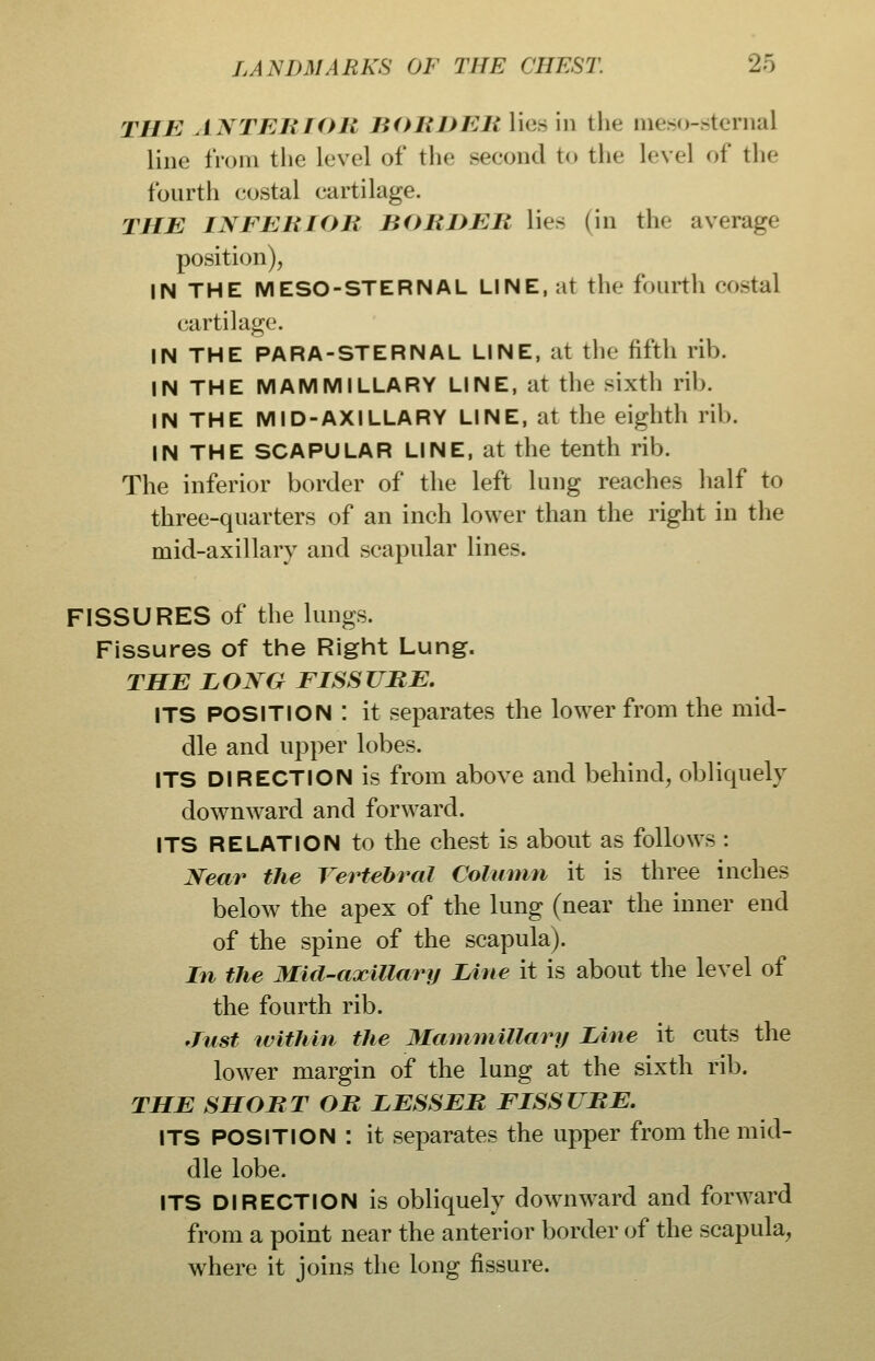 TUB ANTElilOR BORDEli lies in the meso-sternal line IVoni the level of the seeond to the level of the fourth costal cartilage. THE INFERIOR BORDER lies (in the average position), IN THE MESO-STERNAL LINE, at the fourth costal cartilage. IN THE PARA-STERNAL LINE, at the fifth rib. IN THE MAMMILLARY LINE, at the sixth rib. IN THE MID-AXILLARY LINE, at the eighth rib. IN THE SCAPULAR LINE, at the tenth rib. The inferior border of the left lung reaches half to three-quarters of an inch lower than the right in the mid-axillary and scapular lines. FISSURES of the lungs. Fissures of the Right Lung. THE LONG FISSURE. ITS POSITION : it separates the lower from the mid- dle and upper lobes. ITS DIRECTION is from above and behind, obliquely downward and forward. ITS RELATION to the chest is about as follows : Near the Vertebral Column it is three inches below the apex of the lung (near the inner end of the spine of the scapula). In the Mid-axillary Line it is about the level of the fourth rib. ^Tiist within the Mamniillary Line it cuts the lower margin of the lung at the sixth rib. THE SHORT OR LESSER FISSURE. ITS POSITION : it separates the upper from the mid- dle lobe. ITS DIRECTION is obliquely dow^nward and forward from a point near the anterior border of the scapula, where it joins the long fissure.