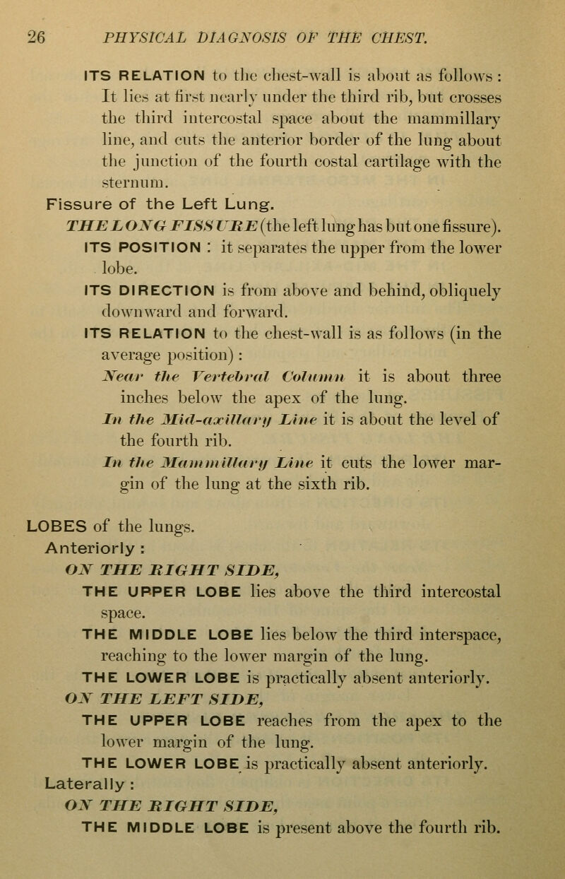 ITS RELATION to the cLest-wall is about as follows : It lies at lirst nearly under the third rib^ but crosses the third intercostal space about the mammillary line, and cuts the anterior border of the lung about the junction of the fourth costal cartilage with the sternum. Fissure of the Left Lung. THE LONG FISS THE (the left lung has but one fissure). ITS POSITION : it separates the upper from the lower lobe. ITS DIRECTION is from above and behind, obliquely downward and forward. ITS RELATION to the chest-wall is as follows (in the average position): Near the Vertebral Column it is about three inches below the apex of the lung. In the 3Ii(l-axillary Line it is about the level of the fourth rib. In the 3Iainmillarf/ Line it cuts the lower mar- gin of the lung at the sixth rib. LOBES of the lungs. Anteriorly : OJSr THE MIGHT SIDE, THE UPPER LOBE lies above the third intercostal space. THE MIDDLE LOBE lies below the third interspace, reaching to the lower margin of the lung. THE LOWER LOBE is practically absent anteriorly. ON THE LEFT SIDE, THE UPPER LOBE reaches from the apex to the lower margin of the lung. THE LOWER LOBE is practically absent anteriorly. Laterally : ON THE BIGHT SIDE, THE MIDDLE LOBE is present above the fourth rib.