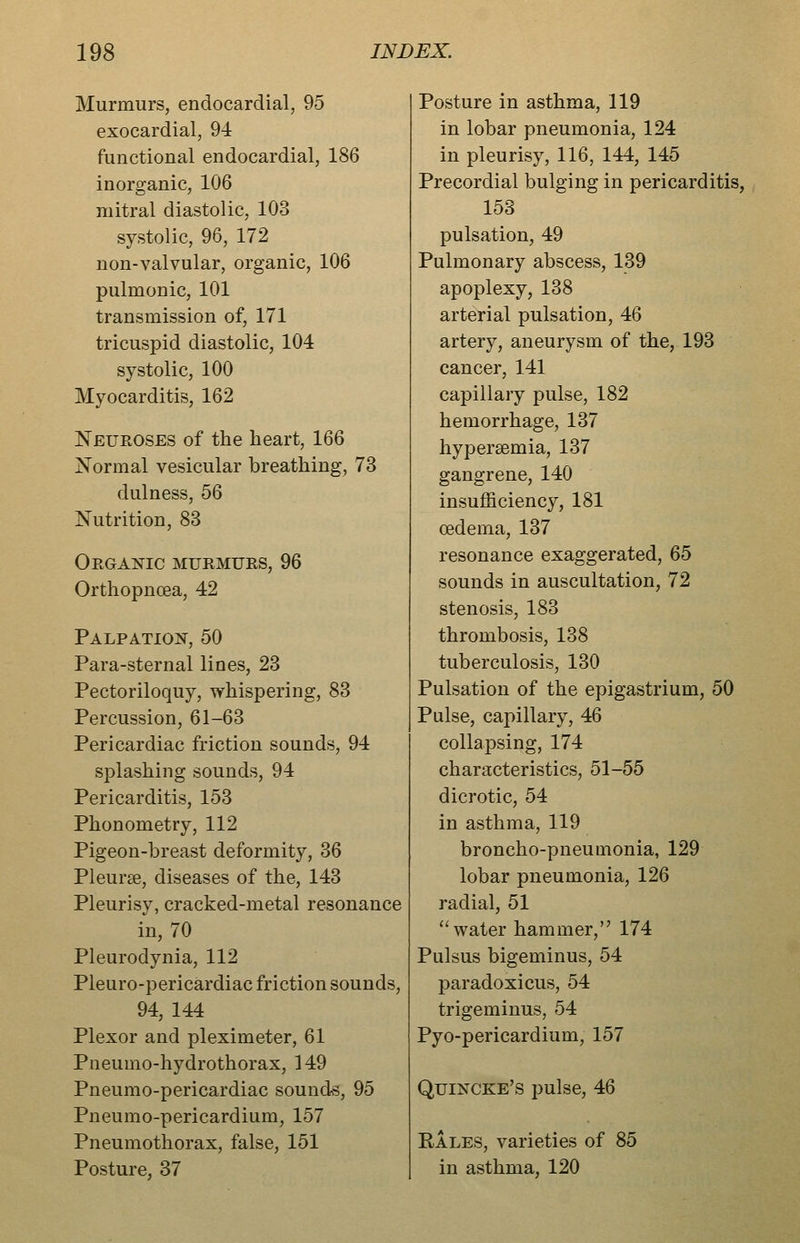 Murmurs, endocardial, 95 exocardial, 94 functional endocardial, 186 inorganic, 106 mitral diastolic, 103 systolic, 96, 172 non-valvular, organic, 106 pulmonic, 101 transmission of, 171 tricuspid diastolic, 104 systolic, 100 Myocarditis, 162 Neuroses of the heart, 166 Normal vesicular breathing, 73 dulness, 56 Nutrition, 83 Organic murmurs, 96 Orthopnoea, 42 PALPATIO!^, 50 Para-sternal lines, 23 Pectoriloquy, whispering, 83 Percussion, 61-63 Pericardiac friction sounds, 94 splashing sounds, 94 Pericarditis, 153 Phonometry, 112 Pigeon-breast deformity, 36 Pleurae, diseases of the, 143 Pleurisy, cracked-metal resonance in, 70 Pleurodynia, 112 Pleuro-pericardiac friction sounds, 94, 144 Plexor and pleximeter, 61 Pneumo-hydrothorax, 149 Pneumo-pericardiac sounds, 95 Pneumo-pericardium, 157 Pneumothorax, false, 151 Posture, 37 Posture in asthma, 119 in lobar pneumonia, 124 in pleurisy, 116, 144, 145 Precordial bulging in pericarditis, 153 pulsation, 49 Pulmonary abscess, 139 apoplexy, 138 arterial pulsation, 46 artery, aneurysm of the, 193 cancer, 141 capillary pulse, 182 hemorrhage, 137 hyperaemia, 137 gangrene, 140 insufficiency, 181 oedema, 137 resonance exaggerated, 65 sounds in auscultation, 72 stenosis, 183 thrombosis, 138 tuberculosis, 130 Pulsation of the epigastrium, 50 Pulse, capillary, 46 collapsing, 174 characteristics, 51-55 dicrotic, 54 in asthma, 119 broncho-pneumonia, 129 lobar pneumonia, 126 radial, 51 ''water hammer, 174 Pulsus bigeminus, 54 paradoxicus, 54 trigeminus, 54 Pyo-pericardium, 157 Quincke's pulse, 46 Rales, varieties of 85 in asthma, 120