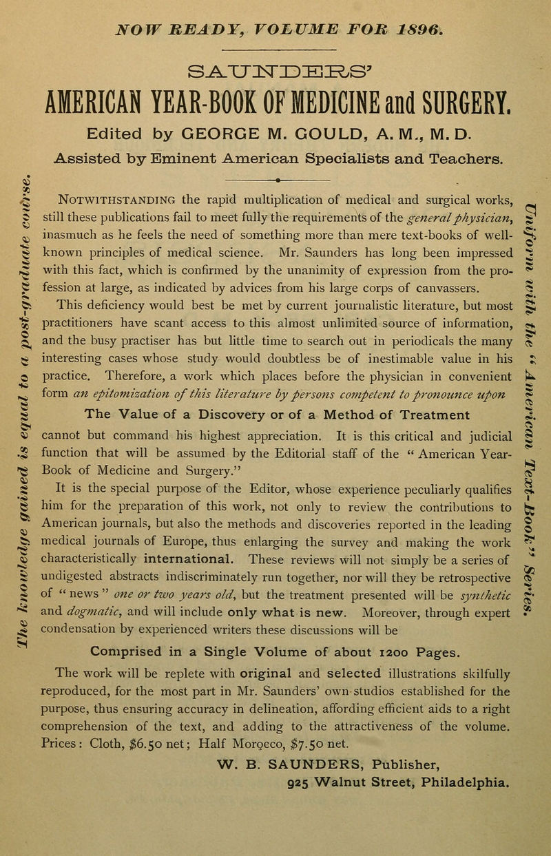 NOW BEADY, VOLUME FOB 1896, AMERICAN YEAR-BOOK OF MEDICINE and SURGERY. Edited by GEORGE M. GOULD, A. M., M. D. Assisted by Eminent American Specialists and Teachers. S <to •— .5 Notwithstanding the rapid multiplication of medical and surgical works. ^ still these publications fail to meet fully the requirements of the general physician^ ^ ^ inasmuch as he feels the need of something more than mere text-books of well- S^ 5« known principles of medical science. Mr. Saunders has long been impressed ^ ,^ with this fact, which is confirmed by the unanimity of expression from the pro- '^ S fession at large, as indicated by advices from his large corps of canvassers. <5 bi This deficiency would best be met by current journalistic literature, but most ^ t^ practitioners have scant access to this almost unlimited source of information, <«♦. ^ and the busy practiser has but little time to search out in periodicals the many ^ ^ interesting cases whose study would doubtless be of inestimable value in his :; O practice. Therefore, a work which places before the physician in convenient k ^ form an epitomization of this literature by persons competent to pronounce upon ^ ^ The Value of a Discovery or of a Method of Treatment X «i cannot but command his highest appreciation. It is this critical and judicial ^ .^ function that will be assumed by the Editorial staff of the  American Year- '^ Book of Medicine and Surgery. ^ g It is the special purpose of the Editor, whose experience pecuUarly qualifies «. 5^ him for the preparation of this work, not only to review the contributions to (jig ' American journals, but also the methods and discoveries reported in the leading § ^ medical journals of Europe, thus enlarging the survey and making the M'ork ^ ^ characteristically international. These reviews will not simply be a series of * S undigested abstracts indiscriminately run together, nor will they be retrospective <» -6 of  news  one or two years old, but the treatment presented will be synthetic g- '^ and dogmatic, and will include only what is new. Moreover, through expert * ^ condensation by experienced writers these discussions will be Comprised in a Single Volume of about 1200 Pages. The work will be replete with original and selected illustrations skilfully reproduced, for the most part in Mr. Saunders' own-studios established for the purpose, thus ensuring accuracy in delineation, affording efficient aids to a right comprehension of the text, and adding to the attractiveness of the volume. Prices : Cloth, ^^6.50 net; Half Morocco, ^7.50 net. W. B. SAUNDERS, Publisher,