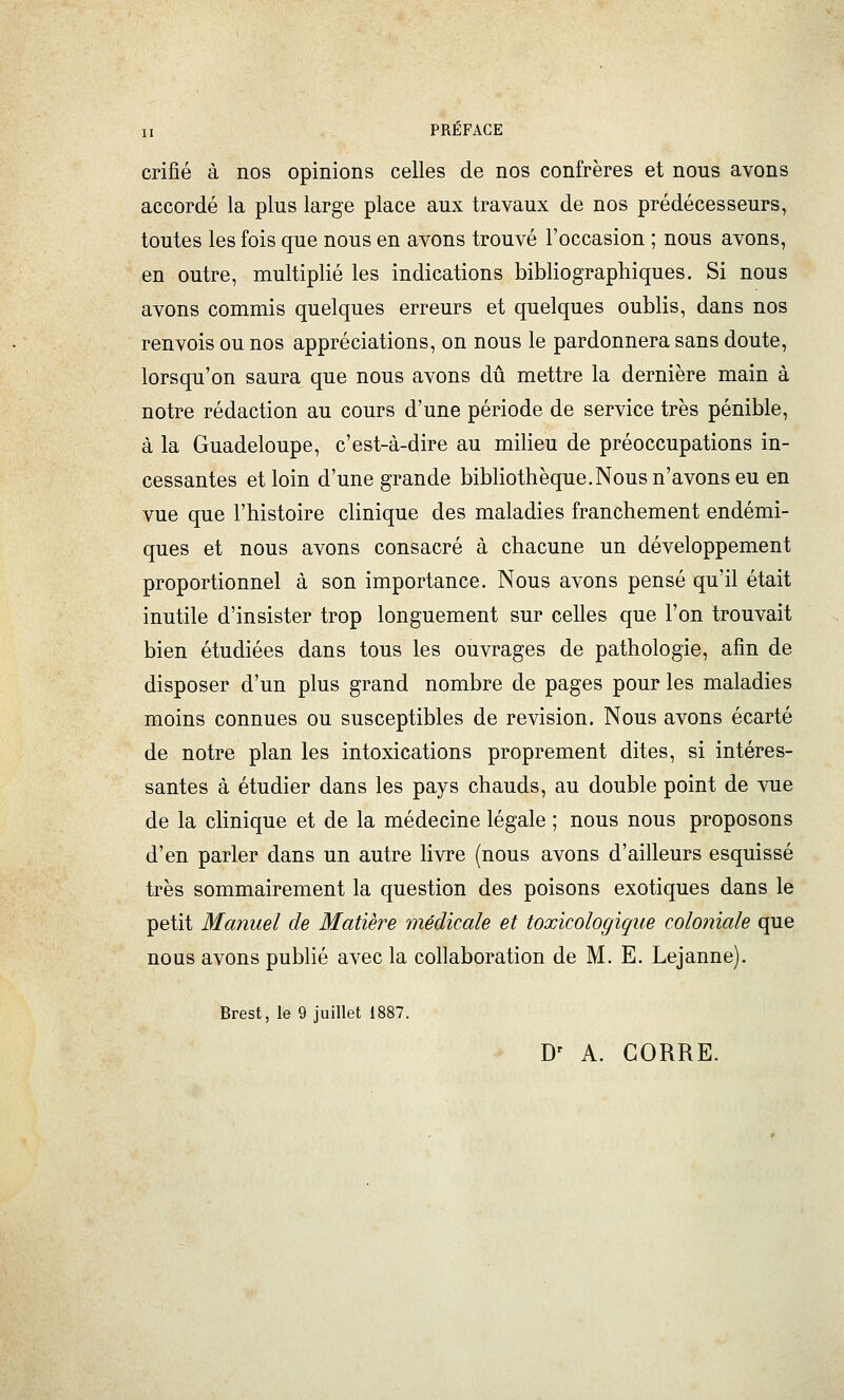 crifié à nos opinions celles de nos confrères et nous avons accordé la plus large place aux travaux de nos prédécesseurs, toutes les fois que nous en avons trouvé l'occasion ; nous avons, en outre, multiplié les indications bibliographiques. Si nous avons commis quelques erreurs et quelques oublis, dans nos renvois ou nos appréciations, on nous le pardonnera sans doute, lorsqu'on saura que nous avons dû mettre la dernière main à notre rédaction au cours d'une période de service très pénible, à la Guadeloupe, c'est-à-dire au milieu de préoccupations in- cessantes et loin d'une grande bibliothèque.Nous n'avons eu en vue que l'histoire clinique des maladies franchement endémi- ques et nous avons consacré à chacune un développement proportionnel à son importance. Nous avons pensé qu'il était inutile d'insister trop longuement sur celles que l'on trouvait bien étudiées dans tous les ouvrages de pathologie, afin de disposer d'un plus grand nombre de pages pour les maladies moins connues ou susceptibles de revision. Nous avons écarté de notre plan les intoxications proprement dites, si intéres- santes à étudier dans les pays chauds, au double point de vue de la clinique et de la médecine légale ; nous nous proposons d'en parler dans un autre livre (nous avons d'ailleurs esquissé très sommairement la question des poisons exotiques dans le petit Manuel de Matière médicale et toxicologique coloniale que nous avons pubhé avec la collaboration de M. E. Lejanne). Brest, le 9 juillet 1887. D' A. CORRE.