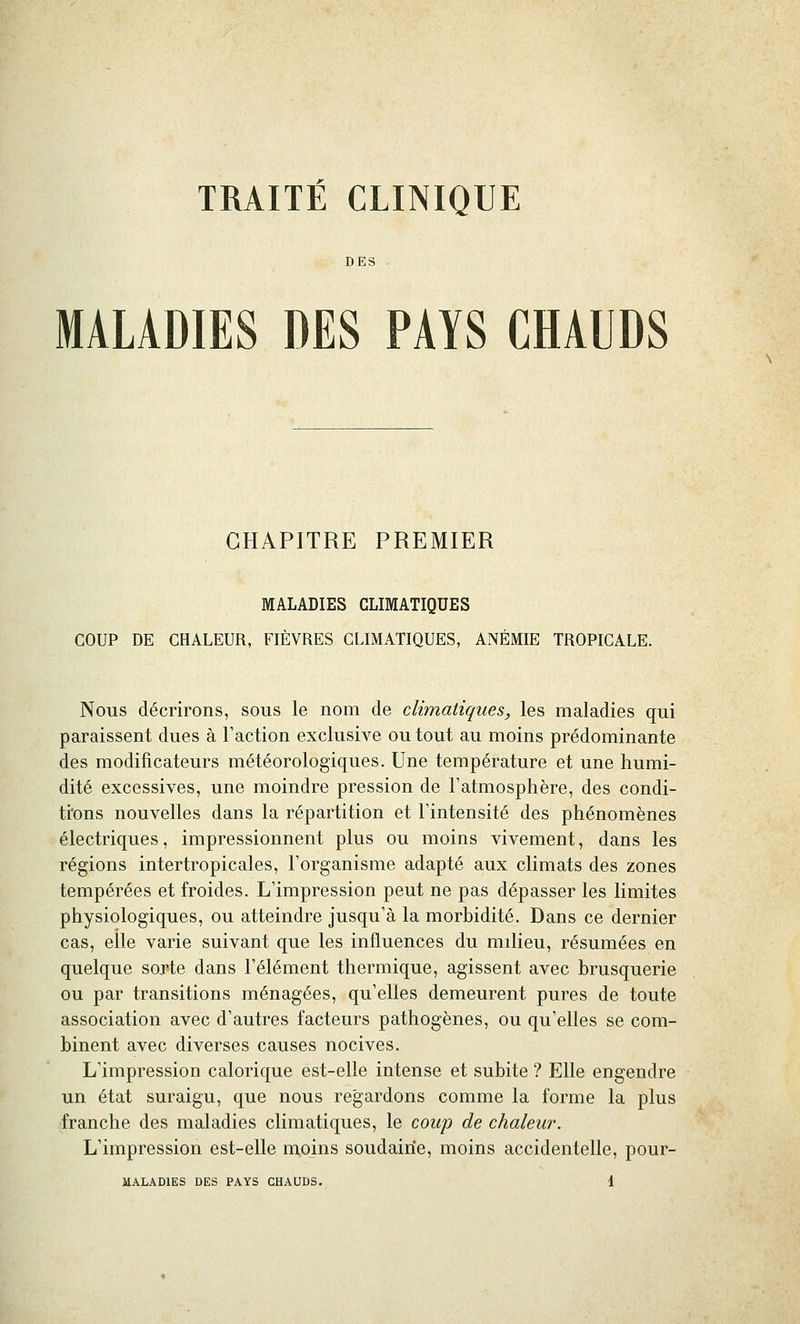 DES . MALADIES DES PAYS CHAUDS CHAPITRE PREMIER MALADIES CLIMATIQUES COUP DE CHALEUR, FIÈVRES CLIMATIQUES, ANÉMIE TROPICALE. Nous décrirons, sous le nom de climatiques, les maladies qui paraissent dues à l'action exclusive ou tout au moins prédominante des modificateurs météorologiques. Une température et une humi- dité excessives, une moindre pression de l'atmosphère, des condi- ti'ons nouvelles dans la répartition et l'intensité des phénomènes électriques, impressionnent plus ou moins vivement, dans les régions intertropicales, l'organisme adapté aux climats des zones tempérées et froides. L'impression peut ne pas dépasser les limites physiologiques, ou atteindre jusqu'à la morbidité. Dans ce dernier cas, elle varie suivant que les influences du milieu, résumées en quelque soxte dans l'élément thermique, agissent avec brusquerie ou par transitions ménagées, qu'elles demeurent pures de toute association avec d'autres facteurs pathogènes, ou qu'elles se com- binent avec diverses causes nocives. L'impression calorique est-elle intense et subite ? Elle engendre un état suraigu, que nous regardons comme la forme la plus franche des maladies climatiques, le coup de chaleur. L'impression est-elle moins soudaine, moins accidentelle, pour-