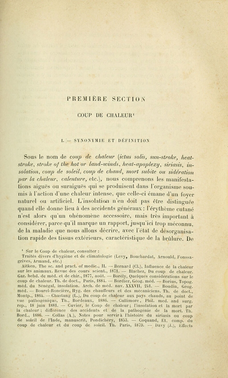 PREMIÈRE SECTION COUP DE CHALEURi — SYNONYMIE ET DÉFINITION Sous le nom de coup de chaleur [ictus solis, sun-stroke, heat- stroke, stroke of the hot o?' land-winds, heat-apoplexy^ siriasis, in- solation^ coup de soleil, coup de chaud, mort subite ou sidération par la chaleur, calenture, eio..], nous comprenons les manifesta- tions aiguës ou suraiguës qui se produisent dans l'organisme sou- mis à Faction d'une chaleur intense, que celle-ci émane d'un foyer naturel ou artificiel. L'insolatian n'en doit pas être distinguée quand elle donne lieu à des accidents généraux : l'érythème cutané n'est alors qu'un nhénomène accessoire, mais très important à considérer, parce qu'il marque un rapport, jusqu'ici trop méconnu, de la maladie que nous allons décrire, avec l'état de désorganisa- tion rapide des tissus extérieurs, caractéristique de la brûlure. De * Sur le Coup de chaleur, consulter : Traités divers d'hygiène et de climatologie (Levy, Bouchardat, Arnould, Fonssa- grives, Armand, etc.) Aitken, The se. and pract. of medic, II. — Bernard (Cl.), Influence de la chaleur sur les animaux. Revue des cours scient., 1871. — Blachez, Du coup de chaleur. Gaz. hebd. de méd. et de chir.,1877, août. — Borély, Quelques considérations sur le coup de chaleur. Th. de doct., Paris, 1884. — Bordier, Géog. méd. — Borius, Topog. méd. du Sénégal, insolation. Arch. de méd. nav. XXXVII, 241. — Boudin, Géog. méd. — Bourel-Roncière, Hyg. des chauffeurs et des mécaniciens. Th. de doct., Montp., 1864. — Chastang (L.), Du coup de chaleur aux pays chauds, au point de vue pathogénique. Th., liordeaux, 1886. — CuUimore, Phil. med. and surg. rep., 18 juin 1881. — Cuvier, le Coup de chaleur; l'insolation et la mort par. la chaleur ; différence des accidents- et de la pathogenie de la mort. Th. Bord., 1886. — Collas (A,), Notes pour servira l'histoire du siriasis ou coup de soleil de l'Inde, manuscrit, Pondichéry, 1853. — Coquand, Et. comp. du coup de chaleur et du coup de soleil. Th. Paris, 1879. — Davy (J.), Effects