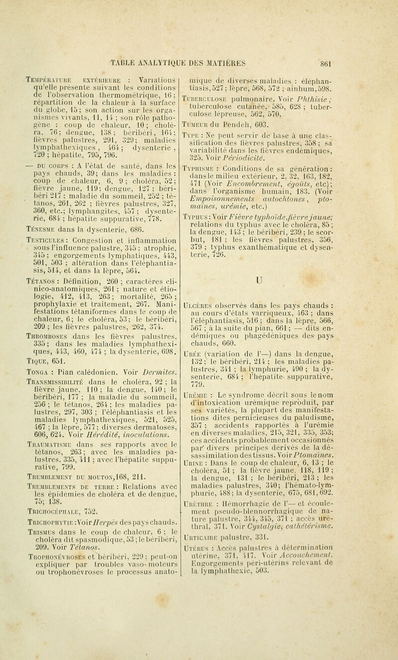 Température extérieure : Van allons qu'elle présente suivant les conditions de l'observation thermométrique, 16; répartition de la chaleur à la surface du globe, 15 ; son action sur les orga- nismes vivants, 11, 14 ; son rôle patho- gène : coup de chaleur, 10 ; cholé- ra, 76; dengue, 138; béribéri, 164; fièvres palustres, 291, 329; maladies lymphathexiques , 464 ; dysenterie , 720 ; hépatite, 795, 796. — DU CORPS : A l'état de santé, dans les pays chauds, 39; dans les maladies : coup de chaleur, 6, 9 ; choléra, 52 ; fièvre jaune, 119; dengue, 127 ; béri- béri 217 ; maladie du sommeil, 252 ; té- tanos, 261, 262 ; fièvres palustres, 327, 360, etc.; lymphangites, 457 ; dysente- rie, 684 ; hépatite suppurative, 778. TÉNES.ME dans la dysenterie, 686. Testicules: Congestion et inflammation sous l'influence palustre, 345; atrophie, 345; engorgements lymphatiques, 443, 501, 503 ; altération dans l'éléphantia- sis, 514, et dans la lèpre, 564. Tétanos : Définition, 260 ; caractères cli- nico-anatomiques, 261 ; nature et étio- logie, 412, 413, 263; mortalité, 265; prophylaxie et traitement, 267. Mani- festations tétaniformes dans le coup de chaleur, 6; le choléra, 53; le béribéri, 209 ; les fièvres palustres, 262, 374. Thromboses dans les fièvres palustres, 335 ; dans les maladies lymphathexi- ques, 443, 460, 474 ; la dysenterie, 698. Tique, 651. Tonga : Pian calédonien. Voir Dermites. Transmissibilité dans le choléra, 92 ; la fièvre jaune, 110 ; la dengue, 140 ; le béribéri, 177 ; la maladie du sommeil, 256 ; le tétanos, 264 ; les maladies pa- lustres, 297, 303 ; l'éléphantiasis et les maladies lymphathexiques, 521, 525, 467 ; la lèpre, 577; diverses dermatoses, 606, 624. Voir Hérédité, inoculatiotis. Traumatisme dans ses rapports avec le tétanos, 263 ; avec les maladies pa- lustres. 335, Ml ; avec l'hépatite suppu- rative, 799. Tremblement du mouton,168, 211. Tremblements de terre : Relations avec les épidémies de choléra et de dengue, 75; 138. Trichocéphale, 752. Trichophytie -.y oit Herpès des pays chauds. Trismus dans le coup de chaleur, 6 ; le choléra dit spasmodique, 53 ; le béribéri, 209. Voir Tétanos. Trophonkvuoses et béribéri, 229; peut-on expliquer par troubles vaso- moteurs ou trophonévroses le processus anato- mique de diverses maladies : éléphan- tiasis,527; lèpre, 568, 572 ; ainhum,598. Tuberculose pulmonaire. Voir Phthisie ; tuberculose cutanée, 585, 628 ; tuber- culose lépreuse, 562, 570. Tumeur du Pendeh, 603. Type : Ne peut servir de base à une clas- sification des fièvres palustres, 358 ; sa variabilité dans les fièvres endémiques, 325. Voir Périodicité. Typhisme : Conditions de sa génération : dans le milieu extérieur, 2,32, 163,182, 471 (Voir Encombrement, égoûts, etc); dans l'organisme humain, 183. (Voir Empoisonnements autochtones, pto- maïnes, urémie, etc.) Typhus : Voir Fièvre typhoïde,fièvre jaune; relations du typhus avec le choléra, 85 ; la dengue, 143 ; le béribéri, 239 ; le scor- but, 181 ; les fièvres palustres, 356, 379 ; typhus exanthématique et dysen- terie, 726. U Ulcères observés dans les pays chauds : au cours d'états varriqueux, 463 ; dans l'éléphantiasis, 516; dans la lèpre, .566, 567 ; à la suite du pian, 661 ; — dits en- démiques ou phagédéniques des- pays chauds, 660. Urée (variation de 1'—) dans la dengue, 132 ; le béribéri, 214 ; les maladies pa- lustres, 341 ; la lymphurie, 490 ; la dy- senterie, 684 ; Fhépatite- suppurative, 779. Urémie : Le syndrome décrit sous le nom d'intoxication urémique reproduit, par ses variétés, la plupart des manifesta- tions dites pernicieuses du paludisme, 357 ; accidents rapportés à l'urémie en diverses maladies, 215, 321, 335, 353; ces accidents probablement occasionnés par' divers principes dérivés de la dé- sassimilation des tissus. VoirP/omainfs. Urine : Dans le coup de chaleur, 6, 13 ; le choléra, 51 ; la fièvre jaune, 118, 119 ; la dengue, 131 ; le béribéri, 213 ; les maladies palustres, 340; l'hémato-lym- phurie, 488; la dysenterie, 675, 681,692. Urkthre : llémorrhagie de F— et écoule- ment pseudo-blcnnorrhagique de na- ture palustre, 344, 345, 371 ; accès uré- thral, 371. Voir Cystalgie, cathétérisme. Urticaire palustre, 331. Utérus : Accès palustres à détermination utérine, 371, 417. A'oir Accouchement. Engorgements péri-utérins relevant de la lymphathexie, 503.