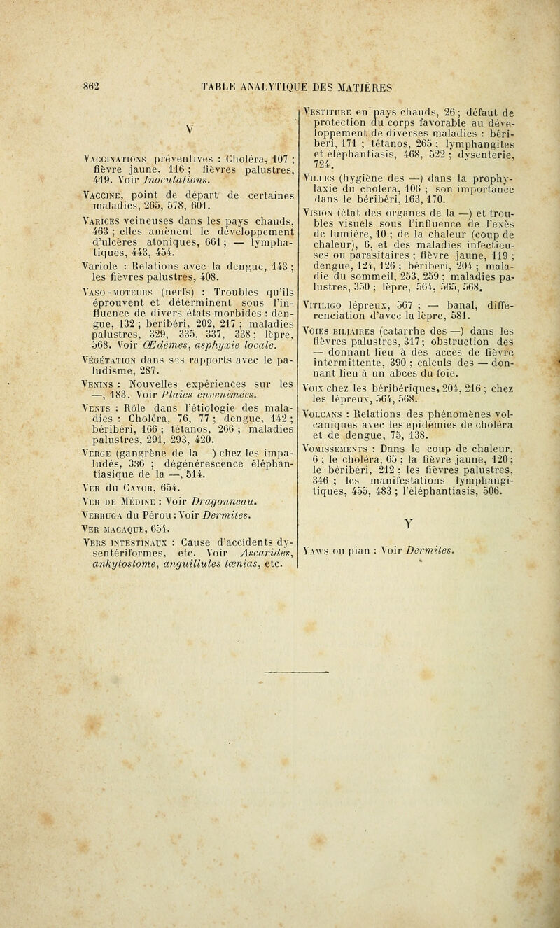 Vaccinations préventives : Choléra, 107 ; fièvre jaune, 116; fièvres palustres, 419. Voir Inoculations. Vaccine, point de départ de certaines maladies, 265, 578, 601. Varices veineuses dans les pays chauds, 463 ; elles amènent le développement d'ulcères atoniques, 661 ; — lympha- tiques, 443, 454. Variole : Relations avec la dengue, 143; les fièvres palustres, 408. Vaso-moteurs (nerfs) : Troubles qu'ils éprouvent et déterminent sous l'in- fluence de divers états morbides : den- gue, 132 ; béribéri, 202, 217 ; maladies palustres, 329, 335, 337, 338; lèpre, 568. Voir OEdèmes, asphyxie locale. VÉGÉTATION dans s2s rapports avec le pa- ludisme, 287. Venins : Nouvelles expériences sur les —, 183. Voir Plaies envenimées. Vents : Rôle dans l'étiologie des mala- dies : Choléra, 76, 77 ; dengue, 142 ; béribéri, 166 ; tétanos, 266 ; maladies palustres, 291, 293, 420. Verge (gangrène de la —) chez les impa- ludés, 336 ; dégénérescence éléphan- tiasique de la —, 514. Ver du Cayor, 654. Ver de Médine : Voir Dragonneau. Verruga du Pérou: Voir Dermites. Ver macaque, 654. Vers intestinaux : Cause d'accidents dy- sentériformes, etc. Voir Ascarides^ ankytoslome, anguillules lœnias, etc. Vestiture en'pays chauds, 26; défaut de protection du corps favorable au déve- loppement de diverses maladies : béri- béri, 171 ; tétanos, 265 ; lymphangites et éléphantiasis, 468, 522 ; dysenterie, 724. Villes (hygiène des —) dans la prophy- laxie du choléra, 106 ; son importance dans le béribéri, 163, 170. Vision (état des organes de la —) et trou- bles visuels sous l'influence de l'exès de lumière, 10 ; de la chaleur (coup de chaleur), 6, et des maladies infectieu- ses ou parasitaires ; fièvre jaune, 119 ; dengue, 124, 126 ; béribéri, 204 ; mala- die du sommeil, 253, 259 ; maladies pa- lustres, 350 ; lèpre, 564, 565, 568. Vitiligo lépreux, 567 ; — banal, diffé- renciation d'avec la lèpre, 581. Voies biliaires (catarrhe des —) dans les fièvres palustres, 317; obstruction des — donnant lieu à des accès de fièvre intermittente, 390 ; calculs des — don- nant lieu à un abcès du foie. Voix chez les béribériques, 204, 216 ; chez les lépreux, 564, 568. Volcans : Relations des phénomènes vol- caniques avec les épidémies de choléra et de dengue, 75, 138. Vomissements : Dans le coup de chaleur, 6 ; le choléra, 65 ; la fièvre jaune, 120 ; le béribéri, 212 ; les fièvres palustres, 346 ; les manifestations lymphangi- tiques, 455, 483 ; l'éléphantiasis, 506. Yaws ou pian : Voir Dermites.