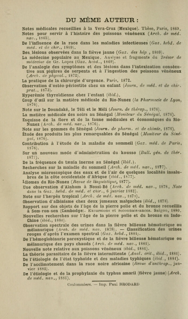 DU MEME AUTEUR : Notes médicales recueillies à la Vera-Cruz (Mexique). Thèse, Paris, 1869. Notes pour servir à l'histoire des poissons vénéneux (Arch. de méd. nac, I^ô5;. De l'influence de la race dans les maladies infectieuses [Gaz. hebd. de med. tl Je chir., 1S69). Des lésions observées dans la fièvre jaune {Gaz. des hop , 1869). La médecine populaire au Mexique. Amlyse et fragments du Trésor de mtidecine de Gr. Lopez (Gaz. fi-od., 1869). De l'analogie des symptômes et des lésions dans l'intoxication consécu- tive aux piqûres de serpents et à l'ingestion des poissons vénéneux (Arcli. lie ptiysiol., iSTij. La pratique de la chirurgie d'urgence. Pari?, 1872. Observation d'ostéo-périostite chez un enfant {Journ. de méd. et de chir. prat., lî>73j. Hyperémie thyroïdienne chez l'enfant [ibid.). Coup d'œil sur la matière médicale du Rio-Nunez {la Pharmacie de Lyon, J?76). Note sur le Doundaké, le Téli et le Méli (Journ. de thérap., 1876). La matière médicale des noirs au Sénégal [Moniteur du Sénégal, 1876). Esquisse de la flore et de la faune médicales et économiques du Rio- Nunez [Arch. de med. nac, l?76j. Note sur les gommes du Sénégal (Journ. de pharm. et de chimie, 1876). Étude des produits les plus remarquables du Sénégal {Moniteur du Scné- yal, lîiTbJ. Contribution à l'étude de la maladie du sommeil [Gaz. méd. de Paris, ls7b). Sur un nouveau mode d'administration du kousso (Bull. gén. de thér. 1877). De la fréquence du taenia inerme au Sénégal (ibid.). Recherches sur la maladie du sommeil {Arch. de méd. nav., 1877). Analyse microscopique des eaux et de l'air de quelques locadités insalu- bres de la côte occidentale d'Afrique {ihid., i>77). Idiomes du Rio-Nunez {Revue de linguistifjue, 1877). Une observation d'Aïnhum à Nossi-Bé {Arr.h. de méd. nav., 1878, Note dins la Gaz. hebd. de méd. et chir., 6 janvier 1882). Note sur Iherpès tropical [Arch. de mé'l. nav., 187»). Observation d'albinisme chez deux jumeaux malgaches {ibid., 1878). Rapport sur des objets de l'âge de la pierre polie et du bronze recueillis à Somron-sen (Cambodge!. Exiursions el recoimais-ances. Saï;.'oii, 1880. Nouvelles recherches sur l'âge de la pierre polie et du bronze en Indo- Chine {ibid., 1880). Observation spectrale des urines dans la fièvre bilieuse hématurique ou mélanurique (Arcb. de méd. nuu. 1878]. — Classification des urines rouges d'après l'examen spectral (Gaz. hebd., 1881;. De l'hémoglobinurie paroxystique et de la fièvre bilieuse hématurique ou mélanurique des pays chauds {Arch. df méd. nar., 1881). Nouvelle note relative aux poissons vénéneux [ibid., 1881). La théorie parasitaire de la fièvre intermittente {Annl. crit., ibid., 1881). De l'étiologie de l'état typhoïde et des maladies typhiques {ibid., 1881). De l'acclimatement dans la race noire africaine (Jleouc d'authrop., iaa- vier J882J. De l'étiologie et de la prophylaxie du typhus amaril (fièvre jaune) {Arch. de méd. nav., I88i). CouIommierH. - Iinji. Paul llUODARD