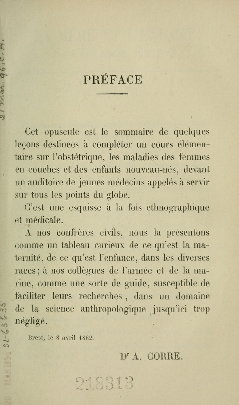 PRÉFACE Cet opuscule esl le sommaire de quel(|ues leçons destinées à compléter un cours élémen- taire sur l'obstétrique, les maladies des femmes en couches et des enfants nouveau-nés, devant un auditoire de jeunes médecins appelés à servir sur tous les points du globe. C'est une esquisse à la fois ethnographique et médicale. A nos confrères civils, nous la présentons comme un tableau curieux de ce qu'est la ma- ternité, de ce qu'est l'enfance, dans les diverses races ; à nos collègues de l'armée et de la ma- rine, comme une sorte de guide, susceptible de faciliter leurs recherches , dans un domaine î^ de la science anthropologique jusqu'ici trop ^ Bre?t, le 8 avril 1882. D-^A. GORRE. q 1 r.:»