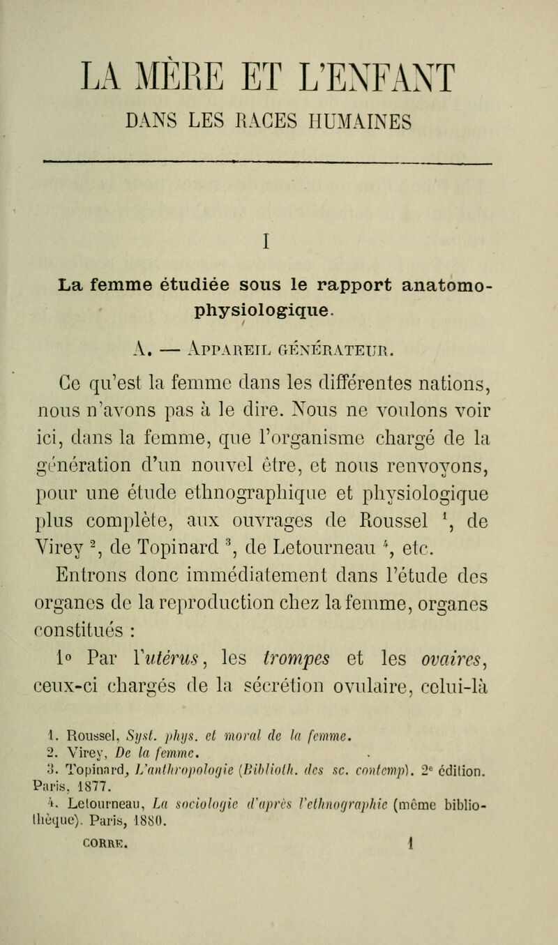 LA MÈRE ET L'EXFAXT DANS LES RAGES HUMAINES I La femme étudiée sous le rapport anatomo- physiologique. A. — Appareil CrÉxÉRATEun. Ce qu'est la femme dans les différentes nations, nous n'avons pas à le dire. Nous ne voulons voir ici, dans la femme, que l'organisme chargé de la génération d'un nouvel être, et nous renvoyons, pour une étude ethnographique et physiologique plus complète, aux ouvrages de Roussel \ de Yirey -, de Topinard ^, de Letourneau \ etc. Entrons donc immédiatement dans l'étude des organes de la reproduction chez la femme, organes constitués : io Par Vutérus, les trompes et les ovaires, ceux-ci chargés de la sécrétion ovulaire, celui-là 1. Roussel. Syst. ))hij!i. et moral de la femme. 2. Vire y, De la femme. 'i. Topinnrd_, L'anlJnojwhxjie {Bihliolli. des se. cnnlemp). 2' édition. Paris, 1877. 4. Lelourneaii, La sneioltujie d'après relhnograjdiic (même biblio- lliùquo). Paris, 188(1.